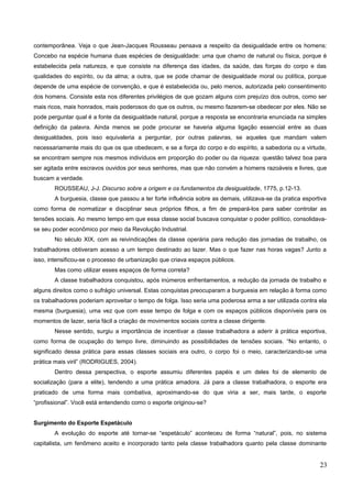contemporânea. Veja o que Jean-Jacques Rousseau pensava a respeito da desigualdade entre os homens:
Concebo na espécie humana duas espécies de desigualdade: uma que chamo de natural ou física, porque é
estabelecida pela natureza, e que consiste na diferença das idades, da saúde, das forças do corpo e das
qualidades do espírito, ou da alma; a outra, que se pode chamar de desigualdade moral ou política, porque
depende de uma espécie de convenção, e que é estabelecida ou, pelo menos, autorizada pelo consentimento
dos homens. Consiste esta nos diferentes privilégios de que gozam alguns com prejuízo dos outros, como ser
mais ricos, mais honrados, mais poderosos do que os outros, ou mesmo fazerem-se obedecer por eles. Não se
pode perguntar qual é a fonte da desigualdade natural, porque a resposta se encontraria enunciada na simples
definição da palavra. Ainda menos se pode procurar se haveria alguma ligação essencial entre as duas
desigualdades, pois isso equivaleria a perguntar, por outras palavras, se aqueles que mandam valem
necessariamente mais do que os que obedecem, e se a força do corpo e do espírito, a sabedoria ou a virtude,
se encontram sempre nos mesmos indivíduos em proporção do poder ou da riqueza: questão talvez boa para
ser agitada entre escravos ouvidos por seus senhores, mas que não convém a homens razoáveis e livres, que
buscam a verdade.
ROUSSEAU, J-J. Discurso sobre a origem e os fundamentos da desigualdade, 1775, p.12-13.
A burguesia, classe que passou a ter forte influência sobre as demais, utilizava-se da pratica esportiva
como forma de normatizar e disciplinar seus próprios filhos, a fim de prepará-los para saber controlar as
tensões sociais. Ao mesmo tempo em que essa classe social buscava conquistar o poder político, consolidava-
se seu poder econômico por meio da Revolução Industrial.
No século XIX, com as reivindicações da classe operária para redução das jornadas de trabalho, os
trabalhadores obtiveram acesso a um tempo destinado ao lazer. Mas o que fazer nas horas vagas? Junto a
isso, intensificou-se o processo de urbanização que criava espaços públicos.
Mas como utilizar esses espaços de forma correta?
A classe trabalhadora conquistou, após inúmeros enfrentamentos, a redução da jornada de trabalho e
alguns direitos como o sufrágio universal. Estas conquistas preocuparam a burguesia em relação à forma como
os trabalhadores poderiam aproveitar o tempo de folga. Isso seria uma poderosa arma a ser utilizada contra ela
mesma (burguesia), uma vez que com esse tempo de folga e com os espaços públicos disponíveis para os
momentos de lazer, seria fácil a criação de movimentos sociais contra a classe dirigente.
Nesse sentido, surgiu a importância de incentivar a classe trabalhadora a aderir à prática esportiva,
como forma de ocupação do tempo livre, diminuindo as possibilidades de tensões sociais. “No entanto, o
significado dessa prática para essas classes sociais era outro, o corpo foi o meio, caracterizando-se uma
prática mais viril” (RODRIGUES, 2004).
Dentro dessa perspectiva, o esporte assumiu diferentes papéis e um deles foi de elemento de
socialização (para a elite), tendendo a uma prática amadora. Já para a classe trabalhadora, o esporte era
praticado de uma forma mais combativa, aproximando-se do que viria a ser, mais tarde, o esporte
“profissional”. Você está entendendo como o esporte originou-se?
Surgimento do Esporte Espetáculo
A evolução do esporte até tornar-se “espetáculo” aconteceu de forma “natural”, pois, no sistema
capitalista, um fenômeno aceito e incorporado tanto pela classe trabalhadora quanto pela classe dominante
23
 