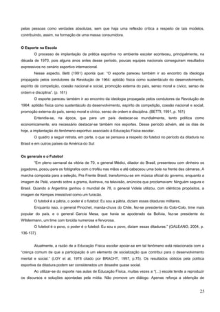 pelas pessoas como verdades absolutas, sem que haja uma reflexão crítica a respeito de tais modelos,
contribuindo, assim, na formação de uma massa consumidora.
O Esporte na Escola
O processo de implantação da prática esportiva no ambiente escolar aconteceu, principalmente, na
década de 1970, pois alguns anos antes desse período, poucas equipes nacionais conseguiram resultados
expressivos no cenário esportivo internacional.
Nesse aspecto, Betti (1991) aponta que: “O esporte pareceu também ir ao encontro da ideologia
propagada pelos condutores da Revolução de 1964: aptidão física como sustentáculo do desenvolvimento,
espírito de competição, coesão nacional e social, promoção externa do país, senso moral e cívico, senso de
ordem e disciplina”. (p. 161)
O esporte pareceu também ir ao encontro da ideologia propagada pelos condutores da Revolução de
1964: aptidão física como sustentáculo do desenvolvimento, espírito de competição, coesão nacional e social,
promoção externa do país, senso moral e cívico, senso de ordem e disciplina. (BETTI, 1991, p. 161)
Entendia-se, na época, que para um país destacar-se mundialmente, tanto política como
economicamente, era necessário destacar-se também nos esportes. Desse período advém, até os dias de
hoje, a implantação do fenômeno esportivo associado à Educação Física escolar.
O quadro a seguir retrata, em parte, o que se pensava a respeito do futebol no período da ditadura no
Brasil e em outros países da América do Sul:
Os generais e o Futebol
“Em pleno carnaval da vitória de 70, o general Médici, ditador do Brasil, presenteou com dinheiro os
jogadores, posou para os fotógrafos com o troféu nas mãos e até cabeceou uma bola na frente das câmaras. A
marcha composta para a seleção, Pra Frente Brasil, transformou-se em música oficial do governo, enquanto a
imagem de Pelé, voando sobre a grama, ilustrava, na televisão, anúncios que proclamavam: Ninguém segura o
Brasil. Quando a Argentina ganhou o mundial de 78, o general Videla utilizou, com idênticos propósitos, a
imagem de Kempes irresistível como um furacão.
O futebol é a pátria, o poder é o futebol: Eu sou a pátria, diziam essas ditaduras militares.
Enquanto isso, o general Pinochet, manda-chuva do Chile, fez-se presidente do Colo-Colo, time mais
popular do país, e o general García Mesa, que havia se apoderado da Bolívia, fez-se presidente do
Wilstermann, um time com torcida numerosa e fervorosa.
O futebol é o povo, o poder é o futebol: Eu sou o povo, diziam essas ditaduras.” (GALEANO, 2004, p.
136-137)
Atualmente, a razão de a Educação Física escolar apoiar-se em tal fenômeno está relacionada com a
“crença comum de que a participação é um elemento de socialização que contribui para o desenvolvimento
mental e social.” (LOY et al, 1978 citado por BRACHT, 1997, p.75). Os resultados obtidos pela política
esportiva da ditadura podem ser considerados um desastre quase social.
Ao utilizar-se do esporte nas aulas de Educação Física, muitas vezes a “(...) escola tende a reproduzir
os discursos e soluções apontadas pela mídia. Não promove um diálogo. Apenas reforça a obtenção de
25
 