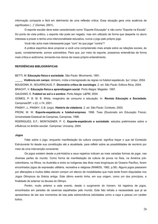 informação compacta e fácil em detrimento de uma reflexão crítica. Essa situação gera uma ausência de
significados (...)” (Gomes, 2001).
O esporte escolar deve estar caracterizado como “Esporte Educação” e não como “Esporte na Escola”.
Do ponto de vista prático, o esporte não pode ser negado, mas sim utilizado de forma que desperte no aluno
interesse e prazer e tenha uma intencionalidade educativa, nunca o jogo pelo próprio jogo.
Você não acha mais interessante jogar “com” do que jogar “contra”?
A prática esportiva deve propiciar a você uma compreensão mais ampla sobre as relações sociais, às
quais, constantemente, somos submetidos. Para que, por meio do esporte, possamos entendê-las de forma
mais crítica e autônoma, tornando-nos donos de nosso próprio entendimento.
REFERÊNCIAS BIBLIOGRÁFICAS
BETTI, M. Educação física e sociedade. São Paulo: Movimento, 1991.
_____. Violência em campo: dinheiro, mídia e transgressão às regras no futebol espetáculo. Ijuí: Unijuí, 2004.
BOUDONN, R.; BOURRICAUD, F. Dicionário crítico de sociologia. 2. ed. São Paulo: Editora Ática, 2004.
BRACHT, V. Educação física e aprendizagem social. Porto Alegre: Magister, 1997.
GALEANO, E. Futebol ao sol e a sombra. Porto Alegre: L&PM, 2004.
GOMES, P. B. M. B. Mídia, imaginário de consumo e educação. In: Revista Educação e Sociedade,
Campinas/SP, v.22, n.74, 2001.
PINSKY, J., PINSKY, C.B. (orgs). História da cidadania. 2. ed. São Paulo: Contexto, 2003.
PRONI, M. W. Esporte-espetáculo e futebol-empresa. 1998. Tese (Doutorado em Educação Física).
Universidade Estadual de Campinas, Campinas, 1998.
RODRIGUES, E.F.; MONTAGNER, P. C. Esporte-espetáculo e sociedade: estudos preliminares sobre a
influência no âmbito escolar. Campinas: Unicamp, 2004.
Jogos
Falar sobre o jogo, enquanto manifestação da cultura corporal, significa traçar o que tal Conteúdo
Estruturante foi desde sua constituição até a atualidade, para refletir sobre as possibilidades de recriá-lo por
meio de uma intervenção consciente.
Os jogos existem desde a pré-história e seus registros indicam as mais variadas formas de jogar, nas
diversas partes do mundo. Como forma de manifestação da cultura de povos na Ásia, na América pré-
colombiana, na África, na Austrália e entre os indígenas das ilhas mais longínquas do Oceano Pacífico, foram
encontrados jogos de expressão utilitária, recreativa e religiosa (RAMOS, 1982, p.56). Alguns jogos passaram
por alterações e muitos deles vieram compor um elenco de modalidades que mais tarde foram disputadas nos
Jogos Olímpicos da Grécia antiga. Este último evento tinha, em sua origem, como um dos princípios, a
finalidade de aclamar os deuses do Olimpo.
Porém, muito anterior a este evento, desde o surgimento do homem, há registros de jogos,
encontrados em paredes de cavernas espalhadas pelo mundo. Este fato retrata a necessidade que já se
apresentava de dar aos momentos de luta pela sobrevivência (atividades como a caça e pesca) um caráter
lúdico.
26
 