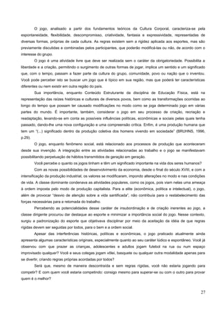O jogo, analisado a partir dos fundamentos teóricos da Cultura Corporal, caracteriza-se pela
espontaneidade, flexibilidade, descompromisso, criatividade, fantasia e expressividade, representadas de
diversas formas, próprias de cada cultura. As regras existem sem a rigidez aplicada aos esportes, mas são
previamente discutidas e combinadas pelos participantes, que poderão modificá-las ou não, de acordo com o
interesse do grupo.
O jogo é uma atividade livre que deve ser realizada sem o caráter da obrigatoriedade. Possibilita a
liberdade e a criação, permitindo o surgimento de outras formas de jogar, implica um sentido e um significado
que, com o tempo, passam a fazer parte da cultura do grupo, comunidade, povo ou nação que o inventou.
Você pode perceber isto se buscar um jogo que é típico em sua região, mas que poderá ter características
diferentes ou nem existir em outra região do país.
Sua importância, enquanto Conteúdo Estruturante da disciplina de Educação Física, está na
representação das raízes históricas e culturais de diversos povos, bem como as transformações ocorridas ao
longo do tempo que possam ter causado modificações no modo como se joga determinado jogo em várias
partes do mundo. É importante, também, considerar o jogo em seu processo de criação, recriação e
readaptação, levando-se em conta as possíveis influências políticas, econômicas e sociais pelas quais tenha
passado, dando-lhe uma nova configuração e uma compreensão crítica. Enfim, é uma produção humana que
tem um “(...) significado dentro da produção coletiva dos homens vivendo em sociedade” (BRUHNS, 1996,
p.29).
O jogo, enquanto fenômeno social, está relacionado aos processos de produção que aconteceram
desde sua invenção. A integração entre as atividades relacionadas ao trabalho e o jogo se manifestavam
possibilitando perpetuação de hábitos transmitidos de geração em geração.
Você percebe o quanto os jogos tinham e têm um significado importante na vida dos seres humanos?
Com as novas possibilidades de desenvolvimento da economia, desde o final do século XVIII, e com a
intensificação da produção industrial, os valores se modificaram, impondo alterações no modo e nas condições
de vida. A classe dominante condenava as atividades populares, como os jogos, pois viam nelas uma ameaça
à ordem imposta pelo modo de produção capitalista. Para a elite (econômica, política e intelectual), o jogo,
além de provocar “desvio de atenção sobre a vida santificada”, não contribuía para o restabelecimento das
forças necessárias para a retomada do trabalho.
Percebendo as potencialidades desse caráter de insubordinação e de criação inerentes ao jogo, a
classe dirigente procurou dar destaque ao esporte e minimizar a importância social do jogo. Nesse contexto,
surgiu a padronização do esporte que objetivava disciplinar por meio da aceitação da idéia de que regras
rígidas devem ser seguidas por todos, para o bem e a ordem social.
Apesar das interferências históricas, políticas e econômicas, o jogo praticado atualmente ainda
apresenta algumas características originais, especialmente quanto ao seu caráter lúdico e espontâneo. Você já
observou com que prazer as crianças, adolescentes e adultos jogam futebol na rua ou num espaço
improvisado qualquer? Você e seus colegas jogam vôlei, basquete ou qualquer outra modalidade apenas para
se divertir, criando regras próprias acordadas por todos?
Será que, mesmo de maneira descontraída e sem regras rígidas, você não estaria jogando para
competir? E com quem você estaria competindo: consigo mesmo para superar-se ou com o outro para provar
quem é o melhor?
27
 