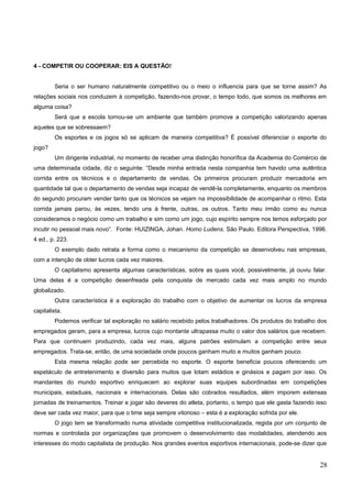 Educação Física
4 - COMPETIR OU COOPERAR: EIS A QUESTÃO!
Seria o ser humano naturalmente competitivo ou o meio o influencia para que se torne assim? As
relações sociais nos conduzem à competição, fazendo-nos provar, o tempo todo, que somos os melhores em
alguma coisa?
Será que a escola tornou-se um ambiente que também promove a competição valorizando apenas
aqueles que se sobressaem?
Os esportes e os jogos só se aplicam de maneira competitiva? É possível diferenciar o esporte do
jogo?
Um dirigente industrial, no momento de receber uma distinção honorífica da Academia do Comércio de
uma determinada cidade, diz o seguinte: “Desde minha entrada nesta companhia tem havido uma autêntica
corrida entre os técnicos e o departamento de vendas. Os primeiros procuram produzir mercadoria em
quantidade tal que o departamento de vendas seja incapaz de vendê-la completamente, enquanto os membros
do segundo procuram vender tanto que os técnicos se vejam na impossibilidade de acompanhar o ritmo. Esta
corrida jamais parou, às vezes, tendo uns à frente, outras, os outros. Tanto meu irmão como eu nunca
consideramos o negócio como um trabalho e sim como um jogo, cujo espírito sempre nos temos esforçado por
incutir no pessoal mais novo”. Fonte: HUIZINGA, Johan. Homo Ludens. São Paulo. Editora Perspectiva, 1996.
4 ed., p. 223.
O exemplo dado retrata a forma como o mecanismo da competição se desenvolveu nas empresas,
com a intenção de obter lucros cada vez maiores.
O capitalismo apresenta algumas características, sobre as quais você, possivelmente, já ouviu falar.
Uma delas é a competição desenfreada pela conquista de mercado cada vez mais amplo no mundo
globalizado.
Outra característica é a exploração do trabalho com o objetivo de aumentar os lucros da empresa
capitalista.
Podemos verificar tal exploração no salário recebido pelos trabalhadores. Os produtos do trabalho dos
empregados geram, para a empresa, lucros cujo montante ultrapassa muito o valor dos salários que recebem.
Para que continuem produzindo, cada vez mais, alguns patrões estimulam a competição entre seus
empregados. Trata-se, então, de uma sociedade onde poucos ganham muito e muitos ganham pouco.
Esta mesma relação pode ser percebida no esporte. O esporte beneficia poucos oferecendo um
espetáculo de entretenimento e diversão para muitos que lotam estádios e ginásios e pagam por isso. Os
mandantes do mundo esportivo enriquecem ao explorar suas equipes subordinadas em competições
municipais, estaduais, nacionais e internacionais. Delas são cobrados resultados, além imporem extensas
jornadas de treinamentos. Treinar e jogar são deveres do atleta, portanto, o tempo que ele gasta fazendo isso
deve ser cada vez maior, para que o time seja sempre vitorioso – esta é a exploração sofrida por ele.
O jogo tem se transformado numa atividade competitiva institucionalizada, regida por um conjunto de
normas e controlada por organizações que promovem o desenvolvimento das modalidades, atendendo aos
interesses do modo capitalista de produção. Nos grandes eventos esportivos internacionais, pode-se dizer que
28
 