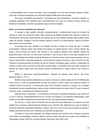 a confraternização entre os povos acontece, mas a competição é um dos seus principais objetivos. Porém,
quem são os maiores beneficiados com toda esta situação? Reflita sobre esta questão.
Para que a competição seja possível, é necessário que haja competidores. Tomando o esporte e a
sociedade capitalista como referência para compreendermos um pouco da natureza humana quanto sua
tendência à competição, veremos o que pensam alguns autores a respeito.
Seria o ser humano competitivo por natureza?
A resposta a essa questão demanda, necessariamente, o esclarecimento prévio do conceito de
natureza e, ainda, do conceito de cultura. Marx ocupou-se da relação existente entre natureza e cultura na
constituição do ser humano, argumentando, por exemplo, que os cinco sentidos (audição, olfato, paladar, tato e
visão) são naturais, biológicos, mas são também culturais e sociais, em outras palavras, mesmo os sentidos
ditos naturais são humanizados.
A formação dos cinco sentidos é um trabalho de toda a história do mundo até aqui. O sentido
constrangido à carência prática rude também tem apenas um sentido tacanho. Para o homem faminto não
existe a forma humana da comida, mas somente a sua existência abstrata como alimento; poderia ela
justamente existir muito bem na forma mais rudimentar, e não há como dizer em que esta atividade de se
alimentar se distingue da atividade animal de alimentar-se. O homem carente, cheio de preocupações, não tem
nenhum sentido para o mais belo espetáculo; o comerciante de minerais vê apenas o valor mercantil, mas não
a beleza e a natureza peculiar do mineral; ele não tem sentido mineralógico algum; portanto, a objetivação da
essência humana, tanto do ponto de vista teórico quanto prático, é necessária tanto para fazer humanos os
sentidos do homem quanto para criar sentido humano correspondente à riqueza inteira do ser humano e
natural.
MARX, K. Manuscritos econômico-filosóficos. Tradução (do alemão) Jesus Ranieri. São Paulo:
Boitempo, 2004. p. 110-111.
Marilena Chaui também problematiza as noções de natureza e cultura aceitas de forma irrefletida pelo
senso comum, a partir do questionamento da idéia de natureza humana. Existe uma natureza humana? A
natureza humana é universal, é a mesma para todos nós? É possível Competir ou cooperar: eis a questão!
compreender nossos comportamentos e ações a partir de determinações de ordem natural? Se isso é possível,
qual seria, então, o fundamento da natureza humana?
Segundo Chaui, a natureza: (...) é constituída por estruturas e processos necessários, que existem em
si e por si mesmos, independentemente de nós: a chuva, por exemplo, é um fenômeno meteorológico, cujas
causas e cujos efeitos necessários não dependem de nós e que apenas podemos explicar.
Por sua vez, a cultura nasce da maneira como os seres humanos interpretam a si mesmos e as suas
relações com a natureza, acrescentado-lhe sentidos novos, intervindo nela, alterando-a por meio do trabalho e
da técnica, dando-lhe significados simbólicos e valores. Dizer que a chuva é boa para as plantas pressupõe a
relação cultural dos humanos com a natureza, por intermédio da agricultura.
Considerar a chuva bela pressupõe uma relação valorativa dos humanos com a natureza, percebida
como objeto de contemplação, encanto e deleite. A chuva é natural; que seja boa ou bela, é uma avaliação ou
interpretação cultural. CHAUI, M. Convite à filosofia. São Paulo: Ática, 2003. p.307.
29
 