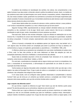 O problema das tentativas de naturalização dos sentidos, dos valores, dos comportamentos e das
ações humanas é que elas anulam a dimensão cultural e política da existência humana. Assim, na medida em
que aceitamos essa ordem de determinações como sendo naturais e necessárias, portanto, independentes de
nós, das nossas vontades e ações, geralmente nos submetemos a processos de dominação engendrados pela
própria sociedade. É preciso compreender que a humanidade caracteriza-se pela natureza e pela humanização
dessa natureza através da cultura e da história.
A partir dessa rápida análise dos conceitos de natureza e cultura, podemos retomar o nosso problema:
o ser humano é naturalmente competitivo ou o meio o influencia para que se torne assim?
Segundo Huizinga (1996), espontaneamente as crianças realizam atividades lúdicas que, de caráter
competitivo ou não, acontecem no ato de jogar. Sendo assim, parece natural o fato de que a competição,
manifestada na ação do jogo, revele a necessidade do homem perpetuar sua cultura.
Para esse autor, desde as mais remotas civilizações, o jogo era utilizado em celebrações com os mais
diversos fins. A importância de vencer está intimamente relacionada à sensação de superioridade, resultante
do esforço conquistado. “O homem compete, essencialmente, pelas honras posteriores que a conquista lhe
concede.”
“[Entre os homens] a competição não se estabelece apenas ‘por’ alguma coisa, mas também ‘em’ e
‘com’ alguma coisa. Os homens entram em competição para serem os primeiros em força ou destreza, em
conhecimentos ou riqueza, em esplendor, generosidade ou ascendência (...)” (HUIZINGA, 1996, p.59)
A influência cultural que se apresenta nas competições tem suas raízes manifestadas em países como
a China, onde “na fase mais primitiva os clãs rurais celebravam as festas das estações por meio de
competições destinadas a favorecer a fertilidade e o amadurecimento das colheitas.
Quase todas as atividades assumiam a forma de competição ritual: atravessar um rio, escalar uma
montanha, cortar árvores ou colher flores”. (ibidem, p. 62-63)
Por outro lado, a positividade da competição está em alguns motivos que movem os competidores, tais
como: a necessidade de reconhecimento, a demonstração de superioridade de uns diante de outros e a
superação dos limites individuais.
Você já passou por algumas discussões sobre competição e deve tentar evitar que este seja o único
objetivo nas aulas de Educação Física. O jogo é parte da cultura e a competição é um dos elementos que o
constituem, das civilizações mais antigas às mais modernas.
E em nossa escola, como se configuram estas questões relacionadas à competitividade e natureza
humana? Será que ela tornou-se um ambiente que também promove a competição sem limites? Vamos
pesquisar sobre essas questões, para que não se tenham dúvidas sobre o assunto?
Jogo e esporte: tão diferentes assim?
Em que termos o esporte se diferencia do jogo? Será mesmo que são tão distintos quanto possa
parecer? Ou são tão parecidos que os confundimos, tratando-os como sinônimos?
Pode-se dizer que o jogo se diferencia do esporte quando ao primeiro imprimimos um caráter lúdico,
realizado por meio de uma atividade voluntária que pode ser modificada a qualquer tempo, interrompida a
qualquer instante e transferida a qualquer hora. O jogo não deve estar sujeito a ordens ou regras rígidas, a não
30
 