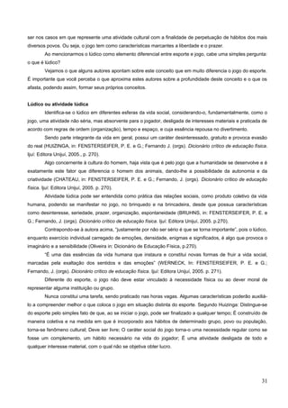 ser nos casos em que represente uma atividade cultural com a finalidade de perpetuação de hábitos dos mais
diversos povos. Ou seja, o jogo tem como características marcantes a liberdade e o prazer.
Ao mencionarmos o lúdico como elemento diferencial entre esporte e jogo, cabe uma simples pergunta:
o que é lúdico?
Vejamos o que alguns autores apontam sobre este conceito que em muito diferencia o jogo do esporte.
É importante que você perceba o que aproxima estes autores sobre a profundidade deste conceito e o que os
afasta, podendo assim, formar seus próprios conceitos.
Lúdico ou atividade lúdica
Identifica-se o lúdico em diferentes esferas da vida social, considerando-o, fundamentalmente, como o
jogo, uma atividade não séria, mas absorvente para o jogador, desligada de interesses materiais e praticada de
acordo com regras de ordem (organização), tempo e espaço, e cuja essência repousa no divertimento.
Sendo parte integrante da vida em geral, possui um caráter desinteressado, gratuito e provoca evasão
do real (HUIZINGA, in: FENSTERSEIFER, P. E. e G.; Fernando J. (orgs). Dicionário crítico de educação física.
Ijuí: Editora Unijuí, 2005., p. 270).
Algo concernente à cultura do homem, haja vista que é pelo jogo que a humanidade se desenvolve e é
exatamente este fator que diferencia o homem dos animais, dando-lhe a possibilidade da autonomia e da
criatividade (CHATEAU, in: FENSTERSEIFER, P. E. e G.; Fernando, J. (orgs). Dicionário crítico de educação
física. Ijuí: Editora Unijuí, 2005. p. 270).
Atividade lúdica pode ser entendida como prática das relações sociais, como produto coletivo da vida
humana, podendo se manifestar no jogo, no brinquedo e na brincadeira, desde que possua características
como desinteresse, seriedade, prazer, organização, espontaneidade (BRUHNS, in: FENSTERSEIFER, P. E. e
G.; Fernando, J. (orgs). Dicionário crítico de educação física. Ijuí: Editora Unijuí, 2005. p.270).
Contrapondo-se à autora acima, “justamente por não ser sério é que se torna importante”, pois o lúdico,
enquanto exercício individual carregado de emoções, densidade, enigmas e significados, é algo que provoca o
imaginário e a sensibilidade (Oliveira in: Dicionário de Educação Física, p.270).
“É uma das essências da vida humana que instaura e constitui novas formas de fruir a vida social,
marcadas pela exaltação dos sentidos e das emoções” (WERNECK, In: FENSTERSEIFER, P. E. e G.;
Fernando, J. (orgs). Dicionário crítico de educação física. Ijuí: Editora Unijuí, 2005. p. 271).
Diferente do esporte, o jogo não deve estar vinculado à necessidade física ou ao dever moral de
representar alguma instituição ou grupo.
Nunca constitui uma tarefa, sendo praticado nas horas vagas. Algumas características poderão auxiliá-
lo a compreender melhor o que coloca o jogo em situação distinta do esporte. Segundo Huizinga: Distingue-se
do esporte pelo simples fato de que, ao se iniciar o jogo, pode ser finalizado a qualquer tempo; É construído de
maneira coletiva e na medida em que é incorporado aos hábitos de determinado grupo, povo ou população,
torna-se fenômeno cultural; Deve ser livre; O caráter social do jogo torna-o uma necessidade regular como se
fosse um complemento, um hábito necessário na vida do jogador; É uma atividade desligada de todo e
qualquer interesse material, com o qual não se objetiva obter lucro.
31
 