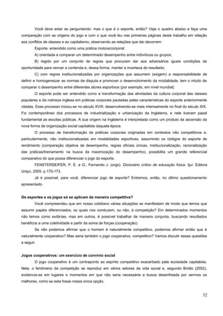 Você deve estar se perguntando: mas o que é o esporte, então? Veja o quadro abaixo e faça uma
comparação com as origens do jogo e com o que você leu nas primeiras páginas deste trabalho em relação
aos conflitos de classes e ao capitalismo, observando as relações que daí decorrem:
Esporte: entendido como uma prática motora/corporal:
A) orientada a comparar um determinado desempenho entre indivíduos ou grupos;
B) regido por um conjunto de regras que procuram dar aos adversários iguais condições de
oportunidade para vencer a contenda e, dessa forma, manter a incerteza do resultado;
C) com regras institucionalizadas por organizações que assumem (exigem) a responsabilidade de
definir e homogeneizar as normas de disputa e promover o desenvolvimento da modalidade, tem o intuito de
comparar o desempenho entre diferentes atores esportivos (por exemplo, em nível mundial).
O esporte pode ser entendido como a transformação das atividades da cultura corporal das classes
populares e da nobreza inglesa em práticas corporais pautadas pelas características do esporte anteriormente
citadas. Esse processo iniciou-se no século XVIII, desenvolvendo-se mais intensamente no final do século XIX.
Foi contemporâneo dos processos de industrialização e urbanização da Inglaterra, e nele tiveram papel
fundamental as escolas públicas. A sua origem na Inglaterra é interpretada como um produto da ascensão da
nova forma de organização social capitalista daquela época.
O processo de transformação de práticas corporais originadas em contextos não competitivos e,
particularmente, não institucionalizadas em modalidades esportivas, assumindo os códigos do esporte de
rendimento (comparação objetiva de desempenho, regras oficiais únicas, institucionalização, racionalização
das práticas/treinamento na busca da maximização do desempenho), possibilita um grande referencial
comparativo do que possa diferenciar o jogo do esporte.
FENSTERSEIFER, P. E. e G.; Fernando J. (orgs). Dicionário crítico de educação física. Ijuí: Editora
Unijuí, 2005. p.170-173.
Já é possível, para você, diferenciar jogo de esporte? Entremos, então, no último questionamento
apresentado.
Os esportes e os jogos só se aplicam de maneira competitiva?
Você compreendeu que em nosso cotidiano várias situações se manifestam de modo que temos que
assumir papéis diferenciados, os quais nos conduzem, ou não, à competição? Em determinados momentos
não temos como evitá-las, mas em outros, é possível trabalhar de maneira conjunta, buscando resultados
benéficos a uma coletividade a partir da soma de forças (cooperação).
Se não podemos afirmar que o homem é naturalmente competitivo, podemos afirmar então que é
naturalmente cooperativo? Mas seria também o jogo cooperativo, competitivo? Vamos discutir essas questões
a seguir.
Jogos cooperativos: um exercício de convívio social
O jogo cooperativo é um contraponto ao espírito competitivo exacerbado pela sociedade capitalista.
Nela, o fenômeno da competição se reproduz em vários setores da vida social e, segundo Brotto (2002),
evidencia-se em lugares e momentos em que não seria necessária a busca desenfreada por sermos os
melhores, como se esta fosse nossa única opção.
32
 