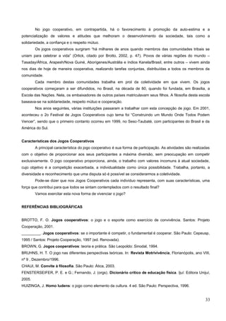 No jogo cooperativo, em contrapartida, há o favorecimento à promoção da auto-estima e a
potencialização de valores e atitudes que melhoram o desenvolvimento da sociedade, tais como a
solidariedade, a confiança e o respeito mútuo.
Os jogos cooperativos surgiram “há milhares de anos quando membros das comunidades tribais se
uniam para celebrar a vida” (Orlick, citado por Brotto, 2002, p. 47). Povos de várias regiões do mundo –
Tasaday/África, Arapesh/Nova Guiné, Aborígenes/Austrália e índios Kanela/Brasil, entre outros – vivem ainda
nos dias de hoje de maneira cooperativa, realizando tarefas conjuntas, distribuídas a todos os membros da
comunidade.
Cada membro destas comunidades trabalha em prol da coletividade em que vivem. Os jogos
cooperativos começaram a ser difundidos, no Brasil, na década de 80, quando foi fundada, em Brasília, a
Escola das Nações. Nela, os embaixadores de outros países matriculavam seus filhos. A filosofia desta escola
baseava-se na solidariedade, respeito mútuo e cooperação.
Nos anos seguintes, várias instituições passaram a trabalhar com esta concepção de jogo. Em 2001,
aconteceu o 2o Festival de Jogos Cooperativos cujo tema foi “Construindo um Mundo Onde Todos Podem
Vencer”, sendo que o primeiro contanto ocorreu em 1999, no Sesc-Taubaté, com participantes do Brasil e da
América do Sul.
Características dos Jogos Cooperativos
A principal característica do jogo cooperativo é sua forma de participação. As atividades são realizadas
com o objetivo de proporcionar aos seus participantes a máxima diversão, sem preocupação em competir
exclusivamente. O jogo cooperativo proporciona, ainda, o trabalho com valores incomuns à atual sociedade,
cujo objetivo é a competição exacerbada, a individualidade como única possibilidade. Trabalha, portanto, a
diversidade e reconhecimento que uma disputa só é possível se considerarmos a coletividade.
Pode-se dizer que nos Jogos Cooperativos cada indivíduo representa, com suas características, uma
força que contribui para que todos se sintam contemplados com o resultado final?
Vamos exercitar esta nova forma de vivenciar o jogo?
REFERÊNCIAS BIBLIOGRÁFICAS
BROTTO, F. O. Jogos cooperativos: o jogo e o esporte como exercício de convivência. Santos: Projeto
Cooperação, 2001.
_________. Jogos cooperativos: se o importante é competir, o fundamental é cooperar. São Paulo: Cepeusp,
1995 / Santos: Projeto Cooperação, 1997 (ed. Renovada).
BROWN, G. Jogos cooperativos: teoria e prática. São Leopoldo: Sinodal, 1994.
BRUHNS, H. T. O jogo nas diferentes perspectivas teóricas. In: Revista Motrivivência, Florianópolis, ano VIII,
nº 9 , Dezembro/1996.
CHAUI, M. Convite à filosofia. São Paulo: Ática, 2003.
FENSTERSEIFER, P. E. e G.; Fernando, J. (orgs). Dicionário crítico de educação física. Ijuí: Editora Unijuí,
2005.
HUIZINGA, J. Homo ludens: o jogo como elemento da cultura. 4 ed. São Paulo: Perspectiva, 1996.
33
 