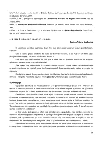 IWAYA, M. Instituição escolar. In.: Livro Didático Público de Sociologia. Curitiba/PR: Secretaria de Estado
de Educação do Paraná, 2006.
LOVISOLO, H. O princípio da cooperação. In: Conferencia Brasileira do Esporte Educacional. Rio de
Janeiro, 1996.
MARX, K. Manuscritos econômico-filosóficos. Tradução (do alemão) Jesus Ranieri. São Paulo: Boitempo,
2004.
PINTO, L. M. S. de M. Sentidos do jogo na educação física escolar. In: Revista Motrivivência, Florianópolis,
ano VIII, nº 9 Dezembro/1996.
5 - O JOGO É JOGADO E A CIDADANIA É NEGADA
Fabiano Antonio dos Santos
Se você fosse convidado a participar de um filme cujo roteiro fosse buscar um tesouro perdido, toparia
o desafio?
E se a história girasse em torno da busca da chamada cidadania, e, ao invés de um filme, você
protagonizasse um jogo: “Em busca da cidadania perdida”?
E se esse jogo fosse diferente de tudo que já tenha visto ou praticado, constituído de estações
referentes a elementos relacionados à cidadania?
Você saberia dizer, prontamente, de onde vem o termo cidadania? E mais, saberia identificar quem são
os atuais cidadãos de sua cidade? O que significa ser cidadão? Quais questões estão ocultas no conceito de
cidadania?
É justamente a partir dessas questões que o convidamos a fazer parte do elenco desse jogo bastante
diferente e intrigante. No entanto, algumas informações são fundamentais para sua participação efetiva.
O grande jogo
O jogo será constituído por três estações que você percorrerá com seus colegas com a finalidade de
realizar os desafios propostos. A cada estação realizada, você deverá dirigir-se à próxima, até que tenha
transcorrido todas as três. A turma deverá ser divida em três equipes e cada uma deverá ter um nome.
O enredo da nossa história começa numa região onde viviam muitas pessoas advindas de diversas
localidades, unidas por um único ideal: descobrir o paradeiro da cidadania. As pessoas que ali viviam estavam
bastante desorientadas, cansadas das ordens absurdas do chefe daquela região e decididas a retirá-lo do
poder. Para tanto, era preciso que a cidadania fosse recuperada, conforme alertou o grande mestre da região:
“Somente quando o povo descobrir sua identidade, terá condições de reconquistar o poder. E isso só ocorrerá
quando encontrarem a cidadania”.
As leis criadas pelo poderoso chefe não consideravam a população, mas atendiam somente os
interesses de algumas pessoas importantes. A população mais pobre era obrigada a cumprir as ordens sem
questionar, sob a justificativa de que todos eram responsáveis pelo bom desempenho da região por meio do
cumprimento dos deveres impostos pelo grande chefe, os quais envolviam leis e regras visando à ordem.
É importante ressaltar que essas medidas eram tomadas por um grupo de pessoas que se reuniam em
locais fechados, quase sempre sem a participação do povo e que as leis e regras visavam aos interesses da
34
 