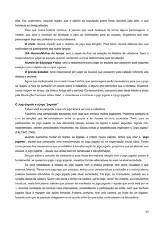 elite. Era costumeiro, naquela região, que o salário da população pobre fosse decidido pela elite, o que
fortalecia as desigualdades.
Para que nossa história continue, é preciso que você destaque da turma alguns personagens: o
mestre, que será o condutor da atividade e dará as orientações para as equipes. Sugerimos que este
personagem seja seu professor ou sua professora.
O chefe: deverá impedir que o objetivo do jogo seja atingido. Para tanto, deverá elaborar leis que
confundam os participantes dos outros grupos.
O/A Homem/Mulher do tempo: terá o papel de ficar na estação da História da cidadania. Será o
responsável por julgar as equipes quando cumprirem a prova determinada para tal estação.
Aluno/a de Educação Física: será o responsável para julgar as equipes que passarem pela segunda
estação com o objetivo de cumprir a prova.
O grande Cidadão: Será responsável por julgar as equipes que passarem pela estação referente aos
direitos e deveres.
Agora que você já sabe como será nossa história, que personagens serão necessários para que o jogo
se realize, é hora de conhecer um pouco sobre a cidadania, e alguns dos elementos que a constitui. Iniciamos
nossa viagem no tempo, da Grécia Antiga até o período Contemporâneo, passando pela Idade Média e ainda
pela Revolução Francesa. Antes disso, o convidamos a conhecer o jogo jogado e o jogo jogante.
O Jogo jogado e o jogo “jogante”
Talvez você se pergunte o que um jogo teria a ver com a cidadania.
Façamos uma comparação pensando num jogo que envolva muitos jogadores. Podemos compará-lo
com as relações que se estabelecem entre os grupos e as classes de uma sociedade. Tanto para os
participantes do jogo quanto os das diferentes classes sociais há regras a serem seguidas, lógicas pré-
estabelecidas, valores considerados importantes, etc. Essas coisas já estabelecidas organizam o “jogo jogado”
(FALCÃO, 2006).
Quando queremos mudar as regras, as lógicas, e propor novos valores, temos que criar o “jogo
jogante”, aquele que pressupõe uma transformação no jogo jogado ou na organização social dada. Tendo
como perspectiva mecanismos que possibilitem a transformação do jogo jogado, propomos que se elabore, aos
poucos, o jogo jogante – aquele que ainda está em construção e transformação.
Discutir sobre o conceito de cidadania e suas faces tem estreita relação com o jogo jogado, porém é
fundamental, se quisermos jogar o jogo jogante, visualizar formas alternativas de viver na atual sociedade.
Se você estabelecer a relação do jogo jogado com a prática corporal, terá como visualizar o que
estamos falando. Pense num jogo que, por princípio, tenha como características a exclusão e o individualismo
(valores bastante difundidos no jogo jogado pela atual sociedade). Tal jogo, ou brincadeira, poderia ser a
simples dança da cadeira. Quem não senta a tempo na cadeira, sai do jogo, certo? No entanto, se procurarmos
introduzir, nesta brincadeira, valores que possam se manifestar no jogo jogante – aquele que ainda está por vir
–, teremos condições de torná-lo mais interessante, possibilitando a participação de todos, sem que nenhum
jogador fique à margem das ações tomadas. Poderia, portanto, tirar uma cadeira, ao invés de um jogador,
fazendo com que as pessoas chegassem a um acordo a fim de que todos continuassem na brincadeira.
35
 