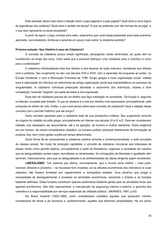 Este exemplo deixa mais clara a relação entre o jogo jogante e o jogo jogado? Qual seria a nova lógica
do jogo/dança das cadeiras? Qual seria o sentido da dança? O que se pretende com tais formas de se jogar, e
o que isso representa na atual sociedade?
A partir de agora, o jogo começa para valer, esperamos que você esteja preparado para essa aventura,
aproveite, corra bastante, divirta-se e aprenda um pouco mais sobre “a cidadania perdida”!
Primeira estação: Que História é essa de Cidadania?
O conceito de cidadania possui amplo significado, abrangendo várias dimensões, as quais vêm se
constituindo ao longo dos anos. Você sabia que é possível distinguir uma cidadania para o indivíduo e outra
para a coletividade?
A cidadania individualizada trata dos direitos e dos deveres de cada indivíduo, remetendo aos direitos
civis e políticos. Seu surgimento se deu nos séculos XVII e XVIII, com a ascensão da burguesia ao poder, na
Europa Ocidental, e com a Revolução Francesa de 1789. Surgiu graças à nova organização social, voltada
para a valorização do indivíduo em detrimento da antiga organização social que impossibilitava um processo de
singularidade. A cidadania individual pressupõe liberdade e autonomia dos indivíduos, impera a livre
competição, havendo “respeito” por parte de todos à livre expressão.
Esse tipo de cidadania precisa de um árbitro que faça mediação na sociedade. Tal função é, segundo
os liberais, ocupada pelo Estado. O que se destaca é a luta por direitos civis expressada, principalmente, pela
conquista do direito de voto. Então, o que você pensa sobre esse conceito de cidadania? Qual a relação desse
conceito com o período histórico que ele surgiu?
Outro conceito apontado para a cidadania trata de sua perspectiva coletiva. Seu surgimento remonta
às origens do cidadão da pólis grega, principalmente em Atenas nos séculos VI a IV a.C. Para ser considerado
cidadão, era necessário ser descendente, até a 3a geração, de homem e mulher ateniense. Outra exigência
era ser homem. Ao serem considerados cidadãos, os homens podiam participar diretamente da formulação de
projetos, leis, bem como gestar a pólis por tempo determinado.
Outra forma de se compreender a cidadania coletiva remonta a contemporaneidade, e está vinculada
às classes sociais. No modo de produção capitalista, o conceito de cidadania vincula-se aos interesses de
classe, tendo como grande objetivo, principalmente a partir do liberalismo, organizar a sociedade de maneira
que as desigualdades sociais sejam camufladas ou amenizadas. As concepções de liberdade e igualdade vêm
servindo, historicamente, para que as desigualdades e as arbitrariedades da classe dirigente sejam encobertas.
LIBERALISMO: “Um sistema que afirma, convictamente, que o mundo seria melhor – mais justo,
racional, eficiente e produtivo – se houvesse livre iniciativa, se as atitudes econômicas dos indivíduos (e suas
relações) não fossem limitadas por regulamentos e monopólios estatais. Uma doutrina que prega a
necessidade de desregulamentar e privatizar as atividades econômicas, reduzindo o Estado e as funções
bastante definidas. Estas funções constituem apenas parâmetros bastante gerais para as atividades livres dos
agentes econômicos. São três, basicamente: a manutenção da segurança interna e externa, a garantia dos
contratos e a responsabilidade por serviços essenciais de utilidade pública.” (MORAES, 1997, p.03)
No Brasil Imperial (1822-1889), eram considerados cidadãos aqueles que possuíam número
considerável de terras e de escravos e, posteriormente, aqueles que detinham propriedades. Há um ponto
36
 