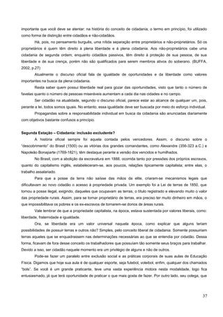 importante que você deve se atentar: na história do conceito de cidadania, o termo em princípio, foi utilizado
como forma de distinção entre cidadãos e não-cidadãos.
Há, pois, no pensamento burguês, uma nítida separação entre proprietários e não-proprietários. Só os
proprietários é quem têm direito à plena liberdade e à plena cidadania. Aos não-proprietários cabe uma
cidadania de segunda ordem; enquanto cidadãos passivos, têm direito à proteção de sua pessoa, de sua
liberdade e de sua crença, porém não são qualificados para serem membros ativos do soberano. (BUFFA,
2002, p.27)
Atualmente o discurso oficial fala de igualdade de oportunidades e da liberdade como valores
importantes na busca da plena cidadania.
Resta saber quem possui liberdade real para gozar das oportunidades, visto que tanto o número de
favelas quanto o número de pessoas miseráveis aumentam a cada dia nas cidades e no campo.
Ser cidadão na atualidade, segundo o discurso oficial, parece estar ao alcance de qualquer um, pois,
perante a lei, todos somos iguais. No entanto, essa igualdade deve ser buscada por meio do esforço individual.
Propagandas sobre a responsabilidade individual em busca da cidadania são anunciadas diariamente
com objetivos bastante confusos a princípio.
Segunda Estação – Cidadania: inclusão excludente?
A história oficial sempre foi aquela contada pelos vencedores. Assim, o discurso sobre o
“descobrimento” do Brasil (1500) ou as vitórias dos grandes comandantes, como Alexandre (356-323 a.C.) e
Napoleão Bonaparte (1769-1821), têm destaque perante a versão dos vencidos e humilhados.
No Brasil, com a abolição da escravatura em 1888, ocorrida tanto por pressões dos próprios escravos,
quanto do capitalismo inglês, estabeleceram-se, aos poucos, relações tipicamente capitalista; entre elas, o
trabalho assalariado.
Para que a posse da terra não saísse das mãos da elite, criaram-se mecanismos legais que
dificultavam ao novo cidadão o acesso à propriedade privada. Um exemplo foi a Lei de terras de 1850, que
tornou a posse ilegal, exigindo, daqueles que ocupavam as terras, o título registrado e elevando muito o valor
das propriedade rurais. Assim, para se tornar proprietário de terras, era preciso ter muito dinheiro em mãos, o
que impossibilitava os pobres e os ex-escravos de tornarem-se donos de áreas rurais.
Vale lembrar de que a propriedade capitalista, na época, estava sustentada por valores liberais, como:
liberdade, fraternidade e igualdade.
Ora, se liberdade era um valor universal naquela época, como explicar que alguns teriam
possibilidades de possuir terras e outros não? Simples, pelo conceito liberal de cidadania. Somente possuiriam
terras aqueles que se enquadrassem nas determinações necessárias ao que se entendia por cidadão. Dessa
forma, ficavam de fora desse conceito os trabalhadores que possuíam tão somente seus braços para trabalhar.
Devido a isso, ser cidadão naquele momento era um privilégio de alguns e não de outros.
Pode-se fazer um paralelo entre exclusão social e as práticas corporais de suas aulas de Educação
Física. Digamos que hoje sua aula é de qualquer esporte, seja futebol, voleibol, enfim, qualquer dos chamados
“bols”. Se você é um grande praticante, teve uma vasta experiência motora nesta modalidade, logo fica
entusiasmado, já que terá oportunidade de praticar o que mais gosta de fazer. Por outro lado, seu colega, que
37
 