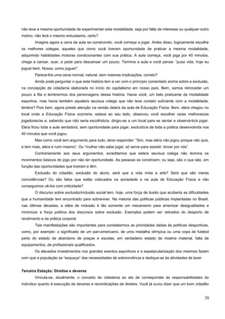 não teve a mesma oportunidade de experimentar esta modalidade, seja por falta de interesse ou qualquer outro
motivo, não terá o mesmo entusiasmo, certo?
Imagine agora a cena da aula se construindo, você começa a jogar. Antes disso, logicamente escolhe
os melhores colegas, aqueles que como você tiveram oportunidade de praticar a mesma modalidade,
adquirindo habilidades motoras condicionantes com sua prática. A aula começa, você joga por 40 minutos,
chega a cansar, suar, e pede para descansar um pouco. Termina a aula e você pensa: “puxa vida, hoje eu
joguei bem. Nossa, como joguei!”.
Parece-lhe uma cena normal, natural, sem maiores implicações, correto?
Ainda pode perguntar o que esta história tem a ver com o princípio comentado acima sobre a exclusão,
na concepção de cidadania elaborada no início do capitalismo em nosso país. Bem, vamos retroceder um
pouco a fita e lembrarmos dos personagens dessa história. Havia você, um belo praticante da modalidade
esportiva, mas havia também aquele/a seu/sua colega que não teve contato suficiente com a modalidade,
lembra? Pois bem, agora preste atenção na versão dele/a da aula de Educação Física: Bem, ele/a chegou no
local onde a Educação Física ocorreria, estava ao seu lado, observou você escolher os/as melhores/as
jogadores/as e, sabendo que não seria escolhido/a, dirigiu-se a um local para se sentar e observá-lo/a jogar.
Ele/a ficou toda a aula sentado/a, sem oportunidade para jogar, excluído/a de toda a prática desenvolvida nos
40 minutos que você jogou.
Mas como você tem argumento para tudo, deve responder: “Sim, mas ele/a não jogou porque não quis,
e tem mais, ele/a é ruim mesmo”. Ou “mulher não sabe jogar, só serve para assistir, torcer por nós”.
Contrariamente aos seus argumentos, acreditamos que este/a seu/sua colega não domina os
movimentos básicos do jogo por não ter oportunidade. As pessoas se constroem, ou seja, são o que são, em
função das oportunidades que tiveram e têm.
Exclusão do cidadão, exclusão do aluno, será que a vida imita a arte? Será que são meras
coincidências? Ou são fatos que estão colocados na sociedade e na aula de Educação Física e não
conseguimos vê-los com criticidade?
O discurso sobre exclusão/inclusão social tem, hoje, uma força de ilusão que acoberta as dificuldades
que a humanidade tem encontrado para sobreviver. Na maioria das políticas públicas implantadas no Brasil,
nas últimas décadas, a idéia de inclusão é tão somente um mecanismo para amenizar desigualdades e
minimizar a força política dos discursos sobre exclusão. Exemplos podem ser retirados do desporto de
rendimento e da prática corporal.
Tais manifestações são importantes para constatarmos as prioridades dadas às políticas desportivas,
como, por exemplo: o significado de um pan-americano, de uma medalha olímpica ou uma copa de futebol
perto do estado de abandono de praças e escolas, em verdadeiro estado de miséria material, falta de
equipamentos, de profissionais qualificados.
Os elevados investimentos nos grandes eventos esportivos e a espetacularização dos mesmos fazem
com que a população se “esqueça” das necessidades de sobrevivência e dedique-se às atividades de lazer.
Terceira Estação: Direitos e deveres
Vincula-se, atualmente, o conceito de cidadania ao ato de corresponder às responsabilidades do
indivíduo quanto à execução de deveres e reivindicações de direitos. Você já ouviu dizer que um bom cidadão
38
 