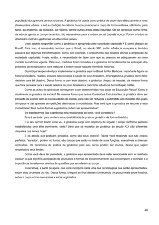população dos grandes centros urbanos. A ginástica foi usada como prática de poder das elites perante a nova
classe pobre urbana, e sob a condição de ciência, buscou posicionar o corpo de forma retilínea, utilizando, para
tanto, da anatomia, da fisiologia, da higiene, dentre outras áreas desta natureza. Ela se constituía numa forma
de educar gestos e comportamentos, tão necessários para a ordem social daquela época. Foram criados os
chamados métodos ginásticos em diferentes países.
Você saberia responder como a ginástica é apropriada pela sociedade capitalista? E como chegou ao
Brasil? Para isso, é necessário lembrar que o Brasil, no século XIX, sofria influência européia e também
passava por algumas transformações, como, por exemplo, o crescimento das cidades devido à ampliação da
sociedade capitalista. Havia, então, a necessidade de fazer com que as pessoas se adequassem ao novo
modelo econômico vigente. Para isso, medidas foram tomadas e a ginástica foi fundamental na aplicação dos
preceitos de moralidade e para instaurar a ordem social naquele momento histórico.
O principal responsável por implementar a ginástica aqui no Brasil foi Rui Barbosa. Importante figura na
história brasileira, realizou estudos relacionados à saúde do povo brasileiro, empregando a ginástica como fator
decisivo para tal objetivo. Desta forma, e com este objetivo, a ginástica chegou às escolas, da mesma forma
que fora pensada para a saúde coletiva do povo brasileiro e com forte influência da instituição militar.
Como as aulas de ginásticas começaram a ser desenvolvidas nas aulas de Educação Física? Como é
atualmente a ginástica da escola? Da mesma forma que outros Conteúdos Estruturantes, a ginástica deve ser
pensada de acordo com as necessidades da escola, para não ser reduzida e submetida aos modelos dos jogos
olímpicos e das grandes competições destinadas à modalidade. Mas será que a ginástica se resume a esta
modalidade? Que outras formas a ginástica podem ser apresentadas?
Se disséssemos que a ginástica está relacionada ao circo, você acreditaria?
Pois é verdade, para conferir esta possibilidade de praticar ginástica de forma divertida.
E o seu corpo? Como você viu, a ginástica surge com objetivos de regular o corpo conforme padrões
estabelecidos pela elite dominante, certo? Será que os modelos de ginástica do século XIX são diferentes
daqueles que temos hoje?
E os atletas que praticam ginástica, como são seus corpos? Talvez você responda que são corpos
perfeitos, “sarados”, porém, no fundo, são corpos que estão no limite de suas funções, suscetíveis a diversas
contusões. Os benefícios da prática da ginástica para seu corpo podem ser muitos, desde que sejam
respeitados seus limites.
Como você deve ter percebido, a ginástica aqui apresentada deve estar relacionada com a realidade
escolar, o que significa adequação de atividades e formas de encaminhamento que contemplem a diversão e a
importância de estarmos atentos às questões que se referem ao corpo.
Esperamos, a partir de agora, que você incorpore cada uma das personagens que serão apresentadas,
sejam elas circenses ou não. Dessa forma, chegará ao final desses conhecendo um pouco mais sobre história,
sobre o corpo como mercadoria e sobre a ginástica.
40
 