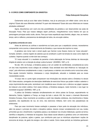 6 - O CIRCO COMO COMPONENTE DA GINÁSTICA
Felipe Sobczynski Gonçalves
Certamente você já ouviu falar sobre Ginástica, mas já se preocupou em refletir sobre: como ela se
originou? Quais são suas diferentes vertentes? A quem ela interessava? Quais são suas influências em nossas
atividades cotidianas?
Agora, discutiremos com você uma das possibilidades da ginástica a ser desenvolvida nas aulas de
Educação Física. Para que nossos diálogos sejam profícuos, mergulharemos numa história em que os
personagens principais serão vocês, alunos. Para que nosso espetáculo seja divertido, alegre, mas, ao mesmo
tempo, sério e reflexivo, precisaremos da dedicação de todos, de uma ação coletiva.
A ginástica entrando em cena
Antes de abrirmos as cortinas e acendermos as luzes para que o espetáculo comece, necessitamos
compreender como ocorreu o desenvolvimento da Ginástica, e que marcas ela imprime no corpo.
A ginástica veio tornar real e visível aquilo que Carmen Lúcia Soares chama de “corpo educado”.
Compõe, também, o denso registro de saberes que se constituem a partir da tomada do corpo como objeto de
cuidados. Vejamos quando e onde tudo isso começou.
“O ‘corpo educado’ é o resultado da paciente e lenta elaboração de formas distintas de intervenção
dirigida do exterior com a intenção de atingir a alma humana”. (SOARES, 1997, p. 6)
No séc. XIX, na Europa, a Ginástica passou a ter um caráter de cientificidade, consolidando-se como
um dos mais importantes novos códigos de civilidade. Essa atividade teve total influência na “educação do
corpo”, pois reformava completamente o corpo, o qual passou a ostentar uma simetria como nunca teve antes.
Para aquele momento histórico, interessava o corpo disciplinado, educado e modelado para as novas
necessidades sociais.
“O corpo reto e o porte rígido comparecem nas introduções dos estudos sobre a Ginástica no século
XIX. Estes estudos, carregados de descrições detalhadas de exercícios físicos que podem moldar e adestrar o
corpo imprimindo-lhe este porte, reivindicam com insistência seus vínculos com a ciência e se julgam capazes
de instaurar uma ordem coletiva. Com esses indícios, a Ginástica assegura, neste momento, o seu lugar na
sociedade burguesa” (SOARES, 1997, p. 8)
A prática da Ginástica realizada simultaneamente em vários países da Europa, especialmente na
Alemanha, Suécia, Inglaterra e França, ao longo de todo o século XIX, fez nascer o chamado Movimento
Ginástico Europeu. Esse movimento se constituiu a partir das relações cotidianas, dos divertimentos e festas
populares, dos espetáculos de rua, do circo, dos exercícios militares, bem como dos passatempos da
aristocracia.
Para que esse movimento tivesse aceitação e passasse a fazer parte da educação dos indivíduos,
além de possuir o princípio de ordem e disciplina coletiva, deveria romper completamente com seu núcleo
primordial que era o divertimento. A ginástica passou a se destacar nos círculos intelectuais, quando se tornou
científica e despertou o interesse da burguesia. Essa classe social utilizaria a ginástica como um instrumento
disciplinador de posturas, ações e gestos, que contribuiria para que os indivíduos adquirissem noções de
economia de tempo, de gasto de energia e de cultivo à saúde. Como nesse período as indústrias ganhavam
41
 