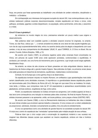 força, era preciso que fosse apresentada ao trabalhador uma atividade de caráter ordenativo, disciplinador e
metódico – a Ginástica.
Em contraposição aos interesses da burguesia européia do século XIX, mas contemporâneas a ela, os
artistas realizavam práticas corporais descompromissadas, simples espetáculos em feiras e circos, onde
palhaços, acrobatas, gigantes e anões despertavam, na população, vários sentimentos, entre eles, o assombro
e o medo.
Circo!!! E isso é ginástica?
Ao entrarmos no mundo mágico do circo, precisamos entender um pouco melhor suas origens e
desenvolvimento.
Não podemos datar com exatidão quando a atividade corporal circense foi originada, no entanto,
Torres, ao citar Ruiz, coloca que “... o remoto ancestral do artista de circo deve ter sido aquele troglodita que,
num dia de caça surpreendentemente farta, entrou na caverna dando pulos de alegria e despertando com suas
caretas, o riso de seus companheiros de dificuldades” (RUIZ, R. apud TORRES, A. O Circo no Brasil. Rio de
Janeiro: Funarte, Editora Atrações, 1998, p.13)
De acordo com Castro (1997), os primeiros registros sobre artes circenses foram encontrados na
China, em pinturas de quase 5.000 anos onde aparecem acrobatas, contorcionistas e equilibristas. A
acrobacia, por exemplo, era uma forma de treinamento para os guerreiros, cuja função social exigia agilidade,
flexibilidade e força.
No entanto, as raízes da arte circense se fazem presentes em toda antiguidade clássica, desde os
hipódromos da Grécia antiga até o grande Império Egípcio. Nas pirâmides do Egito, os primeiros sinais dessa
arte estão gravados em desenhos de domadores, equilibristas, malabaristas e contorcionistas.
Contudo, foi na Europa que o circo ganhou força e se desenvolveu.
Os espetáculos tomaram impulso no Império Romano, em anfiteatros cujas apresentações mais tarde
seriam classificadas como atividades circenses. A importância e a grandiosidade desses espetáculos podem
ser demonstradas pelo Circo Máximo de Roma (40 a.C). No lugar em que esse Circo se instalava, foi criado,
mais tarde, o Coliseu, que comportava mais de 87 mil espectadores e apresentava excentricidades como
gladiadores, animais exóticos, engolidores de fogo, entre outros.
Porém, os espetáculos realizados no Coliseu tornaram-se sangrentos, com cristãos jogados às feras e
isso teve como consequência uma redução no interesse pelas artes circenses. No final do Império Romano, os
artistas circenses passaram a se apresentar, então, em locais públicos, como praças e feiras (CASTRO,1997).
De acordo com Soares (1998), o circo no Renascimento deslocava os habitantes das vilas e cidades
de suas rotinas simples que envolviam apenas trabalho e descanso. O circo rompia com a ordem estabelecida
ao proporcionar, sobretudo, diversão e encantamento ao público. Era uma arte do entretenimento.
O circo se apresentava como uma atividade de grande fascínio na sociedade européia do século XIX.
O corpo era o centro do espetáculo das “variedades” apresentadas pela múltipla atuação de seus artistas.
Pode-se dizer que o circo surgia como a encarnação do espetáculo moderno e seu sucesso era
inegável nas diferentes classes sociais que assistiam ao mesmo espetáculo, embora em dias e horários
diferentes.
42
 