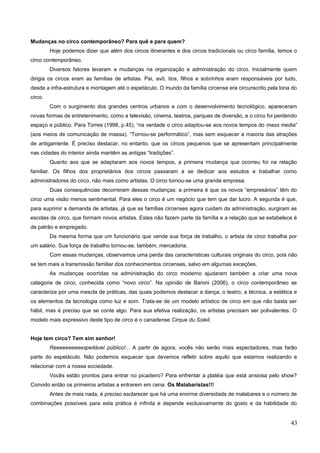 Mudanças no circo contemporâneo? Para quê e para quem?
Hoje podemos dizer que além dos circos itinerantes e dos circos tradicionais ou circo família, temos o
circo contemporâneo.
Diversos fatores levaram a mudanças na organização e administração do circo. Inicialmente quem
dirigia os circos eram as famílias de artistas. Pai, avô, tios, filhos e sobrinhos eram responsáveis por tudo,
desde a infra-estrutura e montagem até o espetáculo. O mundo da família circense era circunscrito pela lona do
circo.
Com o surgimento dos grandes centros urbanos e com o desenvolvimento tecnológico, apareceram
novas formas de entretenimento, como a televisão, cinema, teatros, parques de diversão, e o circo foi perdendo
espaço e público. Para Torres (1998, p.45), “na verdade o circo adaptou-se aos novos tempos do mass media”
(aos meios de comunicação de massa). “Tornou-se performático”, mas sem esquecer a maioria das atrações
de antigamente. É preciso destacar, no entanto, que os circos pequenos que se apresentam principalmente
nas cidades do interior ainda mantêm as antigas “tradições”.
Quanto aos que se adaptaram aos novos tempos, a primeira mudança que ocorreu foi na relação
familiar. Os filhos dos proprietários dos circos passaram a se dedicar aos estudos e trabalhar como
administradores do circo, não mais como artistas. O circo tornou-se uma grande empresa.
Duas consequências decorreram dessas mudanças: a primeira é que os novos “empresários” têm do
circo uma visão menos sentimental. Para eles o circo é um negócio que tem que dar lucro. A segunda é que,
para suprimir a demanda de artistas, já que as famílias circenses agora cuidam da administração, surgiram as
escolas de circo, que formam novos artistas. Estes não fazem parte da família e a relação que se estabelece é
de patrão e empregado.
Da mesma forma que um funcionário que vende sua força de trabalho, o artista de circo trabalha por
um salário. Sua força de trabalho tornou-se, também, mercadoria.
Com essas mudanças, observamos uma perda das características culturais originais do circo, pois não
se tem mais a transmissão familiar dos conhecimentos circenses, salvo em algumas exceções.
As mudanças ocorridas na administração do circo moderno ajudaram também a criar uma nova
categoria de circo, conhecida como “novo circo”. Na opinião de Baroni (2006), o circo contemporâneo se
caracteriza por uma mescla de práticas, das quais podemos destacar a dança, o teatro, a técnica, a estética e
os elementos da tecnologia como luz e som. Trata-se de um modelo artístico de circo em que não basta ser
hábil, mas é preciso que se conte algo. Para sua efetiva realização, os artistas precisam ser polivalentes. O
modelo mais expressivo deste tipo de circo é o canadense Cirque du Soleil.
Hoje tem circo? Tem sim senhor!
Reeeeeeeeeespeitável público!... A partir de agora, vocês não serão mais espectadores, mas farão
parte do espetáculo. Não podemos esquecer que devemos refletir sobre aquilo que estamos realizando e
relacionar com a nossa sociedade.
Vocês estão prontos para entrar no picadeiro? Para enfrentar a platéia que está ansiosa pelo show?
Convido então os primeiros artistas a entrarem em cena: Os Malabaristas!!!
Antes de mais nada, é preciso esclarecer que há uma enorme diversidade de malabares e o número de
combinações possíveis para esta prática é infinita e depende exclusivamente do gosto e da habilidade do
43
 