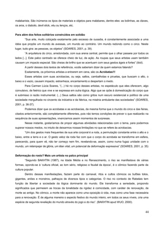 malabarista. São inúmeros os tipos de materiais e objetos para malabares, dentre eles: as bolinhas, as claves,
os aros, o diabolo, devil stick, véu ou lenços, etc.
Para além dos feitos solitários construídos em solidão
“Sua arte, muito cobiçada exatamente pelo excesso de ousadia, é constantemente associada a uma
idéia que propõe um mundo às avessas, um mundo ao contrário. Um mundo redondo como o circo. Neste
lugar, tudo gira: as pessoas, os objetos” (SOARES, 2001, p. 39).
“A arquitetura do circo, arredondada, com sua arena central, permite que o olhar passeie por todos os
lados [...]. Este palco centrado se oferece cheio de luz, de ação. As roupas que seus artistas usam também
causam um impacto especial. São cheias de brilho que se acentuam com seus gestos ágeis e fortes” (ibid).
A partir desses dois textos de referência, vocês saberiam dizer de quem estamos falando?
Exatamente, os próximos artistas a entrarem em cena, são os Acrobatas!!!
Esses artistas com suas acrobacias, ou seja, saltos, cambalhotas e piruetas, que buscam o alto, o
baixo e o vazio, causam impacto, estranheza, encantamento e despertam o medo.
Para Carmen Lúcia Soares, “(...) há no corpo desses artistas, no espetáculo que eles oferecem, algo
convulsivo, de feérico que vive e se expressa em outra lógica. Algo que se opõe à domesticação do corpo que
é submisso à razão instrumental. (...) Seus saltos são como gritos num escuro existencial e político de uma
sociedade mergulhada no cinzento da indústria e da fábrica, na miséria ambulante das sociedades” (SOARES,
2001, p. 36-37).
Podemos dizer que os acrobatas e as acrobacias, da mesma forma que o mundo do circo e das feiras,
citados anteriormente, são completamente diferentes, pois não temos condições de prever o que realizarão na
sequência de suas apresentações, vivenciamos assim momentos de surpresas.
Nesse instante, gostaríamos de propor algumas atividades relacionadas com o tema, para podermos
superar nossos medos, no intuito de deixarmos nossas limitações no que se refere às acrobacias.
“Um dos gestos mais frequentes de sua arte corporal é a roda, a permutação constante entre o alto e o
baixo, entre a terra e o ar. O gesto veloz da roda faz com que o corpo do acrobata se transforme em esfera,
parecendo, para quem vê, não ter começo nem fim, revelando-se, assim, como numa fugaz unidade com o
mundo, um relampejar de glória, um élan vital, um potencial de deformação expressiva” (SOARES, 2001, p. 35)
Deformação do rosto? Mais um artista no palco principal
“Segundo BAKHTIN (1987), na Idade Média e no Renascimento, o riso se manifestava de várias
formas, opondo-se à ‘cultura oficial, ao tom sério, religioso e feudal da época’, é o cômico fazendo parte da
cultura popular.
Dentro dessas manifestações, faziam parte do carnaval, ritos e cultos cômicos os bufões tolos,
gigantes, anões e monstros, palhaços de diversos tipos e categorias. O riso no contexto de Rabelais tem
função de libertar a sociedade da lógica dominante do mundo. Ele transforma a seriedade, propondo
significados que permeiem as trocas da tonalidade da rigidez à comicidade, com caráter de renovação, de
morte ao antigo. No cômico, a morte não aparece como uma oposição à vida, mas como uma fase necessária
para a renovação. É de alguma maneira o aspecto festivo do mundo inteiro, em todos os seus níveis, cria uma
espécie de segunda revelação do mundo através do jogo e do riso”. (BAKHTIN apud WUO, 2000).
44
 