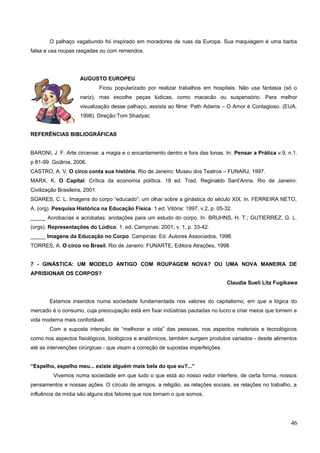 O palhaço vagabundo foi inspirado em moradores de ruas da Europa. Sua maquiagem é uma barba
falsa e usa roupas rasgadas ou com remendos.
AUGUSTO EUROPEU
Ficou popularizado por realizar trabalhos em hospitais. Não usa fantasia (só o
nariz), mas escolhe peças lúdicas, como macacão ou suspensório. Para melhor
visualização desse palhaço, assista ao filme: Path Adams – O Amor é Contagioso. (EUA,
1998). Direção:Tom Shadyac
REFERÊNCIAS BIBLIOGRÁFICAS
BARONI, J. F. Arte circense: a magia e o encantamento dentro e fora das lonas. In: Pensar a Prática v.9, n.1.
p 81-99. Goiânia, 2006.
CASTRO, A. V. O circo conta sua história. Rio de Janeiro: Museu dos Teatros – FUNARJ, 1997.
MARX, K. O Capital: Crítica da economia política. 18 ed. Trad. Reginaldo Sant’Anna. Rio de Janeiro:
Civilização Brasileira, 2001.
SOARES, C. L. Imagens do corpo “educado”: um olhar sobre a ginástica do século XIX. In. FERREIRA NETO,
A. (org). Pesquisa Histórica na Educação Física. 1 ed. Vitória: 1997, v.2, p. 05-32.
_____ Acrobacias e acrobatas: anotações para um estudo do corpo. In. BRUHNS, H. T.; GUTIERREZ, G. L.
(orgs). Representações do Lúdico. 1. ed. Campinas: 2001, v. 1, p. 33-42.
_____ Imagens da Educação no Corpo. Campinas: Ed. Autores Associados, 1998.
TORRES, A. O circo no Brasil. Rio de Janeiro: FUNARTE, Editora Atrações, 1998.
7 - GINÁSTICA: UM MODELO ANTIGO COM ROUPAGEM NOVA? OU UMA NOVA MANEIRA DE
APRISIONAR OS CORPOS?
Claudia Sueli Litz Fugikawa
Estamos inseridos numa sociedade fundamentada nos valores do capitalismo, em que a lógica do
mercado é o consumo, cuja preocupação está em fixar indústrias pautadas no lucro e criar meios que tornem a
vida moderna mais confortável.
Com a suposta intenção de “melhorar a vida” das pessoas, nos aspectos materiais e tecnológicos
como nos aspectos fisiológicos, biológicos e anatômicos, também surgem produtos variados - desde alimentos
até as intervenções cirúrgicas - que visam a correção de supostas imperfeições.
“Espelho, espelho meu... existe alguém mais bela do que eu?...”
Vivemos numa sociedade em que tudo o que está ao nosso redor interfere, de certa forma, nossos
pensamentos e nossas ações. O círculo de amigos, a religião, as relações sociais, as relações no trabalho, a
influência da mídia são alguns dos fatores que nos tornam o que somos.
46
 