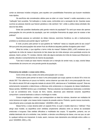 contar as dolorosas incisões cirúrgicas, para aqueles com possibilidades financeiras que buscam resultados
mais rápidos.
Os sacrifícios são considerados válidos para se obter um corpo “sarado” e estão associados a uma
“malhação” bem sucedida. Tal malhação é, muitas vezes, confundida com a sensação de dor. Quantas vezes
ouvimos as pessoas dizendo que fizeram ginástica e não sentiram “dor”, então a prática dessa atividade não
deve ter tido efeito.
Estas são questões idealizadas pela grande maioria da população? Ou será que essas são apenas
preocupações de uma parcela da população, que tem condições financeiras de pagar para ter acesso a tais
práticas?
Quantas pessoas se submetem às dietas malucas, exercícios frenéticos ou até a medicamentos
proibidos ou duvidosos para perder alguns “quilinhos”?
E você, já parou para pensar no que gostaria de “melhorar” nessa ou naquela parte do seu corpo?
Até que ponto tais preocupações não seriam fruto da influência daqueles padrões divulgados pela mídia?
Afinal de contas, o que significa o termo mídia de massa? Giddens (2005, p.367) esclarece que o
significado de mídia de massa é decorrente do fato desse tipo de mídia alcançar uma quantidade enorme de
pessoas. Assim, jornais, TV, revistas, internet, rádio são alguns exemplos de mídia de massa que influenciam a
opinião, atitudes e comportamentos da maioria da população.
Tudo isto é criado por esse mesmo mercado com a intenção de vender mais, ou seja, criando falsas
necessidades de consumo em uma parcela grande da população.
Prisioneiros da vaidade: o corpo como vítima...
Como vimos até aqui, existe uma séria preocupação com o corpo.
Você já parou para pensar se essa é uma preocupação que surgiu apenas no século XX e início do
século XXI ? Se voltarmos um pouco na história, vamos observar que esta não é uma preocupação tão nova.
Por volta do século XVII até a segunda metade do século XVIII, valorizava-se a “imobilidade corporal”. Esta era
extremamente necessária e determinava a diferença entre aristocracia e a burguesia da classe trabalhadora.
Nesse sentido, SOARES lembra que a imobilidade: “Reinava absoluta nas terapêuticas destinadas a endireitar
o que se considerava torto. Cruzes de ferro, tutores, alavancas para distensão corporal, espartilhos
compunham o arsenal destinado a colocar a morfologia no molde.
Corpos empertigados e eretos, que correspondiam ao ideal da nobreza, deveriam ser moldados tal
como bonecos em argila: uma massa inerte à espera da pressão externa. Portanto, quanto menos movimento,
mais eficiente seria a correção das deformidades”. (SOARES, 2003, p. 82)
Dessa forma, o corpo deveria exibir um aspecto firme, no qual o modelo ideal era o “retilíneo”. Para
atingir esse modelo, os espartilhos eram artefatos amplamente utilizados entre as damas da sociedade
aristocrata e burguesa. Este artefato dificultava a mobilidade dos corpos. “O espartilho, portanto, era um
artefato destinado não só a endireitar, mas, também, a denotar uma diferença de classe, uma vez que, ao usá-
lo, qualquer esforço era impossível. A moda, assim, marcava mais claramente uma distinção entre a elite e o
povo” (SOARES, 2003, p. 82).
48
 