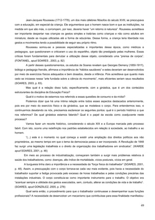Jean-Jacques Rousseau (1712-1778), um dos mais célebres filósofos do século XVIII, se preocupava
com a educação, em especial da criança. Ele argumentava que o homem nasce bom e que as instituições, na
medida em que são más, o corrompem, por isso, deveria haver “um retorno à natureza”. Rousseau acreditava
ser importante despertar nas crianças os gestos simples e tratá-las como crianças e não como adultos em
miniatura; desde as roupas utilizadas até a forma de educá-las. Dessa forma, a criança teria liberdade nos
gestos e movimentos tendo a possibilidade de seguir seu próprio ritmo.
Rousseau somou-se a pessoas especializadas e importantes dessa época, como médicos e
pedagogos, que questionaram e criticaram o uso do espartilho, objeto tão prestigiado pelas mulheres. Essas
críticas foram fundamentais para derrubar a utilização desse objeto, considerado uma “prensa de corpos”.
(FONTANEL, apud SOARES , 2003, p. 82)
A partir desses questionamentos, os estudos de Soares revelam que Georges Demeny (1850-1917),
biólogo e pedagogo francês, afirmava a importância de “hábitos saudáveis” e estes deveriam ser desenvolvidos
por meio de exercícios físicos adequados e bem dosados, desde a infância. Pois acreditava que quanto mais
cedo se iniciasse nessa “arte fundada sobre a ciência do movimento”, mais eficientes seriam seus resultados
(SOARES, 2003, p. 83).
Mas qual é a relação disso tudo, especificamente, com a ginástica, que é um dos conteúdos
estruturantes da disciplina de Educação Física?
Qual é o motivo de estarmos nos referindo a essas questões de consumo e da mídia?
Podemos dizer que há uma íntima relação entre todos esses aspectos destacados anteriormente,
pois era por meio do exercício físico e da ginástica, que se modelava o corpo. Para entendermos isso, e
continuarmos desatando os nós, precisamos esclarecer os seguintes pontos: qual é o período histórico a que
nos referimos? De qual ginástica estamos falando? Qual é o papel da escola como coadjuvante neste
processo?
Vamos fazer um recorte histórico, considerando o século XIX e a Europa marcada pelo processo
fabril. Com isto, ocorre uma redefinição nos padrões estabelecidos em relação à sociedade, ao trabalho e ao
homem.
“(...) este é o momento no qual começa a existir uma ampliação dos direitos políticos aos não
proprietários, ao mesmo tempo em que o tema da democracia passa a ser incorporado. A Revolução de 1848
faz surgir uma legislação trabalhista e o direito de organização dos trabalhadores em sindicatos”. (WARDE
apud SOARES, 2001, p. 46)
Em meio ao processo de industrialização, começaram também a surgir mais problemas relativos à
saúde dos trabalhadores, como: doenças, alto índice de mortalidade, vícios posturais, vícios em geral.
A burguesia tinha claro a importância e a necessidade da “força física do trabalhador” (SOARES, 2001,
p. 48). Assim, a preocupação com o corpo tornava-se cada vez mais evidente, pois havia a necessidade do
trabalhador suportar a fadiga provocada pelo excesso de horas trabalhadas e pelas condições precárias das
instalações industriais. O corpo constituía-se como importante instrumento para o trabalho. O objetivo era
“acentuar sempre a utilidade dos gestos executados, sem, contudo, alterar as condições de vida e de trabalho”.
(SOARES, apud GONZÁLEZ, 2005, p. 278)
Qual seria então, o procedimento para que o trabalhador continuasse a desempenhar suas funções
profissionais? A necessidade de desenvolver um mecanismo que contribuísse para essa finalidade manifestou-
49
 