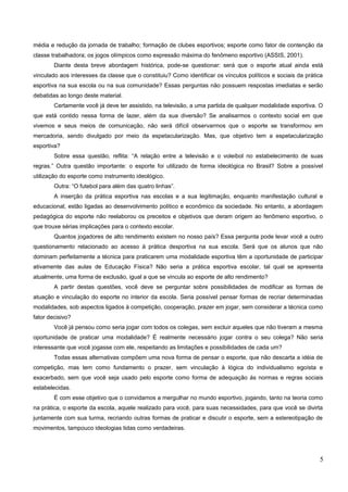 média e redução da jornada de trabalho; formação de clubes esportivos; esporte como fator de contenção da
classe trabalhadora; os jogos olímpicos como expressão máxima do fenômeno esportivo (ASSIS, 2001).
Diante desta breve abordagem histórica, pode-se questionar: será que o esporte atual ainda está
vinculado aos interesses da classe que o constituiu? Como identificar os vínculos políticos e sociais da prática
esportiva na sua escola ou na sua comunidade? Essas perguntas não possuem respostas imediatas e serão
debatidas ao longo deste material.
Certamente você já deve ter assistido, na televisão, a uma partida de qualquer modalidade esportiva. O
que está contido nessa forma de lazer, além da sua diversão? Se analisarmos o contexto social em que
vivemos e seus meios de comunicação, não será difícil observarmos que o esporte se transformou em
mercadoria, sendo divulgado por meio da espetacularização. Mas, que objetivo tem a espetacularização
esportiva?
Sobre essa questão, reflita: “A relação entre a televisão e o voleibol no estabelecimento de suas
regras.” Outra questão importante: o esporte foi utilizado de forma ideológica no Brasil? Sobre a possível
utilização do esporte como instrumento ideológico.
Outra: “O futebol para além das quatro linhas”.
A inserção da prática esportiva nas escolas e a sua legitimação, enquanto manifestação cultural e
educacional, estão ligadas ao desenvolvimento político e econômico da sociedade. No entanto, a abordagem
pedagógica do esporte não reelaborou os preceitos e objetivos que deram origem ao fenômeno esportivo, o
que trouxe sérias implicações para o contexto escolar.
Quantos jogadores de alto rendimento existem no nosso país? Essa pergunta pode levar você a outro
questionamento relacionado ao acesso à prática desportiva na sua escola. Será que os alunos que não
dominam perfeitamente a técnica para praticarem uma modalidade esportiva têm a oportunidade de participar
ativamente das aulas de Educação Física? Não seria a prática esportiva escolar, tal qual se apresenta
atualmente, uma forma de exclusão, igual a que se vincula ao esporte de alto rendimento?
A partir destas questões, você deve se perguntar sobre possibilidades de modificar as formas de
atuação e vinculação do esporte no interior da escola. Seria possível pensar formas de recriar determinadas
modalidades, sob aspectos ligados à competição, cooperação, prazer em jogar, sem considerar a técnica como
fator decisivo?
Você já pensou como seria jogar com todos os colegas, sem excluir aqueles que não tiveram a mesma
oportunidade de praticar uma modalidade? É realmente necessário jogar contra o seu colega? Não seria
interessante que você jogasse com ele, respeitando as limitações e possibilidades de cada um?
Todas essas alternativas compõem uma nova forma de pensar o esporte, que não descarta a idéia de
competição, mas tem como fundamento o prazer, sem vinculação à lógica do individualismo egoísta e
exacerbado, sem que você seja usado pelo esporte como forma de adequação às normas e regras sociais
estabelecidas.
É com esse objetivo que o convidamos a mergulhar no mundo esportivo, jogando, tanto na teoria como
na prática, o esporte da escola, aquele realizado para você, para suas necessidades, para que você se divirta
juntamente com sua turma, recriando outras formas de praticar e discutir o esporte, sem a estereotipação de
movimentos, tampouco ideologias tidas como verdadeiras.
5
 