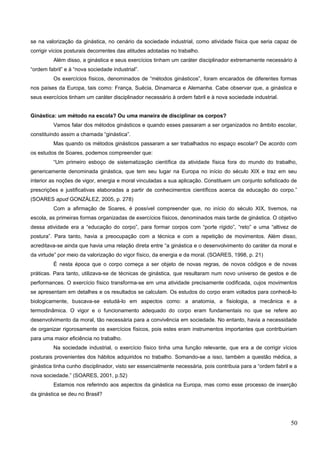 se na valorização da ginástica, no cenário da sociedade industrial, como atividade física que seria capaz de
corrigir vícios posturais decorrentes das atitudes adotadas no trabalho.
Além disso, a ginástica e seus exercícios tinham um caráter disciplinador extremamente necessário à
“ordem fabril” e à “nova sociedade industrial”.
Os exercícios físicos, denominados de “métodos ginásticos”, foram encarados de diferentes formas
nos países da Europa, tais como: França, Suécia, Dinamarca e Alemanha. Cabe observar que, a ginástica e
seus exercícios tinham um caráter disciplinador necessário à ordem fabril e à nova sociedade industrial.
Ginástica: um método na escola? Ou uma maneira de disciplinar os corpos?
Vamos falar dos métodos ginásticos e quando esses passaram a ser organizados no âmbito escolar,
constituindo assim a chamada “ginástica”.
Mas quando os métodos ginásticos passaram a ser trabalhados no espaço escolar? De acordo com
os estudos de Soares, podemos compreender que:
“Um primeiro esboço de sistematização científica da atividade física fora do mundo do trabalho,
genericamente denominada ginástica, que tem seu lugar na Europa no início do século XIX e traz em seu
interior as noções de vigor, energia e moral vinculadas a sua aplicação. Constituem um conjunto sofisticado de
prescrições e justificativas elaboradas a partir de conhecimentos científicos acerca da educação do corpo.”
(SOARES apud GONZÁLEZ, 2005, p. 278)
Com a afirmação de Soares, é possível compreender que, no início do século XIX, tivemos, na
escola, as primeiras formas organizadas de exercícios físicos, denominados mais tarde de ginástica. O objetivo
dessa atividade era a “educação do corpo”, para formar corpos com “porte rígido”, “reto” e uma “altivez de
postura”. Para tanto, havia a preocupação com a técnica e com a repetição de movimentos. Além disso,
acreditava-se ainda que havia uma relação direta entre “a ginástica e o desenvolvimento do caráter da moral e
da virtude” por meio da valorização do vigor físico, da energia e da moral. (SOARES, 1998, p. 21)
É nesta época que o corpo começa a ser objeto de novas regras, de novos códigos e de novas
práticas. Para tanto, utilizava-se de técnicas de ginástica, que resultaram num novo universo de gestos e de
performances. O exercício físico transforma-se em uma atividade precisamente codificada, cujos movimentos
se apresentam em detalhes e os resultados se calculam. Os estudos do corpo eram voltados para conhecê-lo
biologicamente, buscava-se estudá-lo em aspectos como: a anatomia, a fisiologia, a mecânica e a
termodinâmica. O vigor e o funcionamento adequado do corpo eram fundamentais no que se refere ao
desenvolvimento da moral, tão necessária para a convivência em sociedade. No entanto, havia a necessidade
de organizar rigorosamente os exercícios físicos, pois estes eram instrumentos importantes que contribuiriam
para uma maior eficiência no trabalho.
Na sociedade industrial, o exercício físico tinha uma função relevante, que era a de corrigir vícios
posturais provenientes dos hábitos adquiridos no trabalho. Somando-se a isso, também a questão médica, a
ginástica tinha cunho disciplinador, visto ser essencialmente necessária, pois contribuia para a “ordem fabril e a
nova sociedade.” (SOARES, 2001, p.52)
Estamos nos referindo aos aspectos da ginástica na Europa, mas como esse processo de inserção
da ginástica se deu no Brasil?
50
 