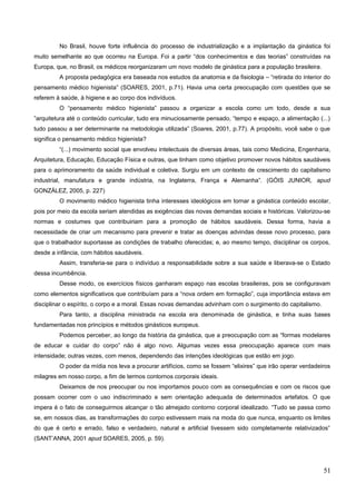 No Brasil, houve forte influência do processo de industrialização e a implantação da ginástica foi
muito semelhante ao que ocorreu na Europa. Foi a partir “dos conhecimentos e das teorias” construídas na
Europa, que, no Brasil, os médicos reorganizaram um novo modelo de ginástica para a população brasileira.
A proposta pedagógica era baseada nos estudos da anatomia e da fisiologia – “retirada do interior do
pensamento médico higienista” (SOARES, 2001, p.71). Havia uma certa preocupação com questões que se
referem à saúde, à higiene e ao corpo dos indivíduos.
O “pensamento médico higienista” passou a organizar a escola como um todo, desde a sua
”arquitetura até o conteúdo curricular, tudo era minuciosamente pensado, “tempo e espaço, a alimentação (...)
tudo passou a ser determinante na metodologia utilizada” (Soares, 2001, p.77). A propósito, você sabe o que
significa o pensamento médico higienista?
“(...) movimento social que envolveu intelectuais de diversas áreas, tais como Medicina, Engenharia,
Arquitetura, Educação, Educação Física e outras, que tinham como objetivo promover novos hábitos saudáveis
para o aprimoramento da saúde individual e coletiva. Surgiu em um contexto de crescimento do capitalismo
industrial, manufatura e grande indústria, na Inglaterra, França e Alemanha”. (GÓIS JUNIOR, apud
GONZÁLEZ, 2005, p. 227)
O movimento médico higienista tinha interesses ideológicos em tornar a ginástica conteúdo escolar,
pois por meio da escola seriam atendidas as exigências das novas demandas sociais e históricas. Valorizou-se
normas e costumes que contribuiriam para a promoção de hábitos saudáveis. Dessa forma, havia a
necessidade de criar um mecanismo para prevenir e tratar as doenças advindas desse novo processo, para
que o trabalhador suportasse as condições de trabalho oferecidas; e, ao mesmo tempo, disciplinar os corpos,
desde a infância, com hábitos saudáveis.
Assim, transferia-se para o indivíduo a responsabilidade sobre a sua saúde e liberava-se o Estado
dessa incumbência.
Desse modo, os exercícios físicos ganharam espaço nas escolas brasileiras, pois se configuravam
como elementos significativos que contribuíam para a “nova ordem em formação”, cuja importância estava em
disciplinar o espírito, o corpo e a moral. Essas novas demandas advinham com o surgimento do capitalismo.
Para tanto, a disciplina ministrada na escola era denominada de ginástica, e tinha suas bases
fundamentadas nos princípios e métodos ginásticos europeus.
Podemos perceber, ao longo da história da ginástica, que a preocupação com as “formas modelares
de educar e cuidar do corpo” não é algo novo. Algumas vezes essa preocupação aparece com mais
intensidade; outras vezes, com menos, dependendo das intenções ideológicas que estão em jogo.
O poder da mídia nos leva a procurar artifícios, como se fossem “elixires” que irão operar verdadeiros
milagres em nosso corpo, a fim de termos contornos corporais ideais.
Deixamos de nos preocupar ou nos importamos pouco com as consequências e com os riscos que
possam ocorrer com o uso indiscriminado e sem orientação adequada de determinados artefatos. O que
impera é o fato de conseguirmos alcançar o tão almejado contorno corporal idealizado. “Tudo se passa como
se, em nossos dias, as transformações do corpo estivessem mais na moda do que nunca, enquanto os limites
do que é certo e errado, falso e verdadeiro, natural e artificial tivessem sido completamente relativizados”
(SANT’ANNA, 2001 apud SOARES, 2005, p. 59).
51
 