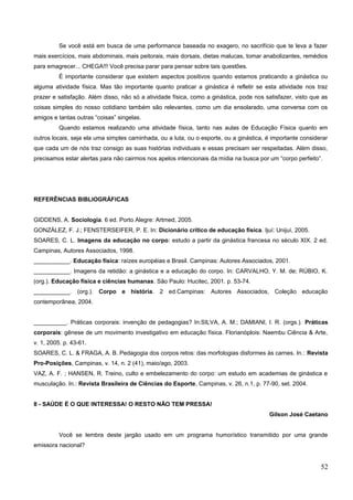 Se você está em busca de uma performance baseada no exagero, no sacrifício que te leva a fazer
mais exercícios, mais abdominais, mais peitorais, mais dorsais, dietas malucas, tomar anabolizantes, remédios
para emagrecer... CHEGA!!! Você precisa parar para pensar sobre tais questões.
É importante considerar que existem aspectos positivos quando estamos praticando a ginástica ou
alguma atividade física. Mas tão importante quanto praticar a ginástica é refletir se esta atividade nos traz
prazer e satisfação. Além disso, não só a atividade física, como a ginástica, pode nos satisfazer, visto que as
coisas simples do nosso cotidiano também são relevantes, como um dia ensolarado, uma conversa com os
amigos e tantas outras “coisas” singelas.
Quando estamos realizando uma atividade física, tanto nas aulas de Educação Física quanto em
outros locais, seja ela uma simples caminhada, ou a luta, ou o esporte, ou a ginástica, é importante considerar
que cada um de nós traz consigo as suas histórias individuais e essas precisam ser respeitadas. Além disso,
precisamos estar alertas para não cairmos nos apelos intencionais da mídia na busca por um “corpo perfeito”.
REFERÊNCIAS BIBLIOGRÁFICAS
GIDDENS, A. Sociologia. 6 ed. Porto Alegre: Artmed, 2005.
GONZÁLEZ, F. J.; FENSTERSEIFER, P. E. In: Dicionário crítico de educação física. Ijuí: Unijuí, 2005.
SOARES, C. L. Imagens da educação no corpo: estudo a partir da ginástica francesa no século XIX. 2 ed.
Campinas, Autores Associados, 1998.
___________. Educação física: raízes européias e Brasil. Campinas: Autores Associados, 2001.
___________. Imagens da retidão: a ginástica e a educação do corpo. In: CARVALHO, Y. M. de; RÚBIO, K.
(org.). Educação física e ciências humanas. São Paulo: Hucitec, 2001. p. 53-74.
___________. (org.). Corpo e história. 2 ed.Campinas: Autores Associados, Coleção educação
contemporânea, 2004.
__________. Práticas corporais: invenção de pedagogias? In:SILVA, A. M.; DAMIANI, I. R. (orgs.). Práticas
corporais: gênese de um movimento investigativo em educação física. Florianóplois: Naembu Ciência & Arte,
v. 1, 2005. p. 43-61.
SOARES, C. L. & FRAGA, A. B. Pedagogia dos corpos retos: das morfologias disformes às carnes. In.: Revista
Pro-Posições, Campinas, v. 14, n. 2 (41), maio/ago, 2003.
VAZ, A. F. ; HANSEN, R. Treino, culto e embelezamento do corpo: um estudo em academias de ginástica e
musculação. In.: Revista Brasileira de Ciências do Esporte, Campinas, v. 26, n.1, p. 77-90, set. 2004.
8 - SAÚDE É O QUE INTERESSA! O RESTO NÃO TEM PRESSA!
Gilson José Caetano
Você se lembra deste jargão usado em um programa humorístico transmitido por uma grande
emissora nacional?
52
 