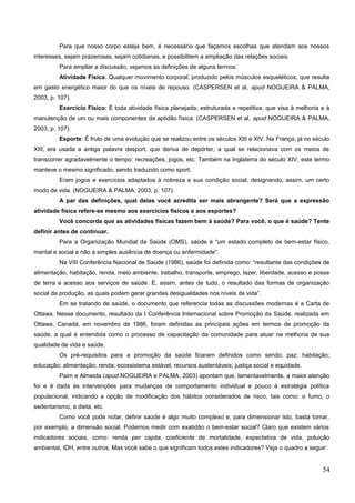 Para que nosso corpo esteja bem, é necessário que façamos escolhas que atendam aos nossos
interesses, sejam prazerosas, sejam cotidianas, e possibilitem a ampliação das relações sociais.
Para ampliar a discussão, vejamos as definições de alguns termos:
Atividade Física: Qualquer movimento corporal, produzido pelos músculos esqueléticos, que resulta
em gasto energético maior do que os níveis de repouso. (CASPERSEN et al, apud NOGUEIRA & PALMA,
2003, p. 107).
Exercício Físico: É toda atividade física planejada, estruturada e repetitiva, que visa à melhoria e à
manutenção de um ou mais componentes da aptidão física. (CASPERSEN et al, apud NOGUEIRA & PALMA,
2003, p. 107).
Esporte: É fruto de uma evolução que se realizou entre os séculos XIII e XIV. Na França, já no século
XIII, era usada a antiga palavra desport, que deriva de depórter, a qual se relacionava com os meios de
transcorrer agradavelmente o tempo: recreações, jogos, etc. Também na Inglaterra do século XIV, este termo
manteve o mesmo significado, sendo traduzido como sport.
Eram jogos e exercícios adaptados à nobreza e sua condição social, designando, assim, um certo
modo de vida. (NOGUEIRA & PALMA, 2003, p. 107).
A par das definições, qual delas você acredita ser mais abrangente? Será que a expressão
atividade física refere-se mesmo aos exercícios físicos e aos esportes?
Você concorda que as atividades físicas fazem bem à saúde? Para você, o que é saúde? Tente
definir antes de continuar.
Para a Organização Mundial da Saúde (OMS), saúde é “um estado completo de bem-estar físico,
mental e social e não a simples ausência de doença ou enfermidade”.
Na VIII Conferência Nacional de Saúde (1986), saúde foi definida como: “resultante das condições de
alimentação, habitação, renda, meio ambiente, trabalho, transporte, emprego, lazer, liberdade, acesso e posse
de terra e acesso aos serviços de saúde. É, assim, antes de tudo, o resultado das formas de organização
social da produção, as quais podem gerar grandes desigualdades nos níveis de vida”.
Em se tratando de saúde, o documento que referencia todas as discussões modernas é a Carta de
Ottawa. Nesse documento, resultado da I Conferência Internacional sobre Promoção da Saúde, realizada em
Ottawa, Canadá, em novembro de 1986, foram definidas as principais ações em termos de promoção da
saúde, a qual é entendida como o processo de capacitação da comunidade para atuar na melhoria de sua
qualidade de vida e saúde.
Os pré-requisitos para a promoção da saúde ficaram definidos como sendo: paz; habitação;
educação; alimentação; renda; ecossistema estável; recursos sustentáveis; justiça social e equidade.
Paim e Almeida (apud NOGUEIRA e PALMA, 2003) apontam que, lamentavelmente, a maior atenção
foi e é dada às intervenções para mudanças de comportamento individual e pouco à estratégia política
populacional, indicando a opção de modificação dos hábitos considerados de risco, tais como: o fumo, o
sedentarismo, a dieta, etc.
Como você pode notar, definir saúde é algo muito complexo e, para dimensionar isto, basta tomar,
por exemplo, a dimensão social. Podemos medir com exatidão o bem-estar social? Claro que existem vários
indicadores sociais, como: renda per capita, coeficiente de mortalidade, expectativa de vida, poluição
ambiental, IDH, entre outros. Mas você sabe o que significam todos estes indicadores? Veja o quadro a seguir:
54
 