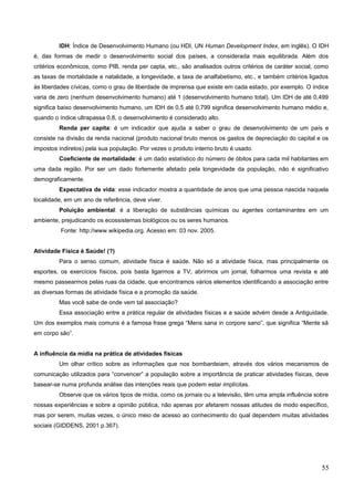 IDH: Índice de Desenvolvimento Humano (ou HDI, UN Human Development Index, em inglês). O IDH
é, das formas de medir o desenvolvimento social dos países, a considerada mais equilibrada. Além dos
critérios econômicos, como PIB, renda per capta, etc., são analisados outros critérios de caráter social, como
as taxas de mortalidade e natalidade, a longevidade, a taxa de analfabetismo, etc., e também critérios ligados
às liberdades cívicas, como o grau de liberdade de imprensa que existe em cada estado, por exemplo. O índice
varia de zero (nenhum desenvolvimento humano) até 1 (desenvolvimento humano total). Um IDH de até 0,499
significa baixo desenvolvimento humano, um IDH de 0,5 até 0,799 significa desenvolvimento humano médio e,
quando o índice ultrapassa 0,8, o desenvolvimento é considerado alto.
Renda per capita: é um indicador que ajuda a saber o grau de desenvolvimento de um país e
consiste na divisão da renda nacional (produto nacional bruto menos os gastos de depreciação do capital e os
impostos indiretos) pela sua população. Por vezes o produto interno bruto é usado.
Coeficiente de mortalidade: é um dado estatístico do número de óbitos para cada mil habitantes em
uma dada região. Por ser um dado fortemente afetado pela longevidade da população, não é significativo
demograficamente.
Expectativa de vida: esse indicador mostra a quantidade de anos que uma pessoa nascida naquela
localidade, em um ano de referência, deve viver.
Poluição ambiental: é a liberação de substâncias químicas ou agentes contaminantes em um
ambiente, prejudicando os ecossistemas biológicos ou os seres humanos.
Fonte: http://www.wikipedia.org. Acesso em: 03 nov. 2005.
Atividade Física é Saúde! (?)
Para o senso comum, atividade física é saúde. Não só a atividade física, mas principalmente os
esportes, os exercícios físicos, pois basta ligarmos a TV, abrirmos um jornal, folharmos uma revista e até
mesmo passearmos pelas ruas da cidade, que encontramos vários elementos identificando a associação entre
as diversas formas de atividade física e a promoção da saúde.
Mas você sabe de onde vem tal associação?
Essa associação entre a prática regular de atividades físicas e a saúde advém desde a Antiguidade.
Um dos exemplos mais comuns é a famosa frase grega “Mens sana in corpore sano”, que significa “Mente sã
em corpo são”.
A influência da mídia na prática de atividades físicas
Um olhar crítico sobre as informações que nos bombardeiam, através dos vários mecanismos de
comunicação utilizados para “convencer” a população sobre a importância de praticar atividades físicas, deve
basear-se numa profunda análise das intenções reais que podem estar implícitas.
Observe que os vários tipos de mídia, como os jornais ou a televisão, têm uma ampla influência sobre
nossas experiências e sobre a opinião pública, não apenas por afetarem nossas atitudes de modo específico,
mas por serem, muitas vezes, o único meio de acesso ao conhecimento do qual dependem muitas atividades
sociais (GIDDENS, 2001 p.367).
55
 