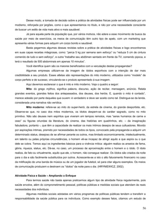 Desse modo, a tomada de decisão sobre a prática de atividades físicas pode ser influenciada por um
modismo, reforçada por jargões, como o que apresentamos no título, e não por uma necessidade consciente
de buscar um estilo de vida mais ativo e mais saudável.
Já para aquela parte da população que, por vários motivos, não adere a esse movimento de busca da
saúde por meio de exercícios, os meios de comunicação têm outro tipo de apelo, com um marketing que
apresenta várias formas para adquirir um corpo bonito e saudável.
Basta pegarmos algumas dessas revistas sobre a prática de atividades físicas e logo encontramos
em suas capas receitas milagrosas, como: “perca 5 kg por semana sem esforço” ou “reduza 5 cm de cintura
comendo de tudo e sem esforço”, e outra “trabalhe seu abdômen sentado em frente da TV, comendo pipoca, e
terá o resultado de 500 abdominais em apenas 10 minutos”.
Você identifica quem são os maiores beneficiados com a veiculação destas propagandas?
Algumas empresas utilizam-se da imagem de ídolos esportivos com a intenção de dar mais
credibilidade a seu produto. Esses atletas são representações do mito moderno, utilizados como “modelo” de
corpo perfeito e de sucesso, vinculando-se o produto apresentado à sua imagem.
Aqui devemos esclarecer o que é mito e mito moderno. Veja o quadro a seguir:
Mito: do grego mýthos, significa palavra, discurso, ação de recitar, mensagem, anúncio. Relata
grandes eventos, grandes feitos dos antepassados, dos deuses, dos heróis. E, quando o mito é contado”,
merece adesão por parte daqueles que ouvem: é verdadeiro e deve ser aceito como tal. Distingue-se da lenda,
considerada uma narrativa não verídica.Educação Física
Mito moderno: refere-se ao mito do super-herói, da estrela de cinema, do grande desportista, etc.
Observe-se que, no caso dos mitos modernos, os ídolos despem-se do caráter sagrado, como no mito
primitivo. Não são deuses nem espíritos que viveram em tempos remotos, mas “seres humanos de carne e
osso” ou figuras oriundas da literatura, do cinema, das histórias em quadrinhos, etc. – da imaginação
fabuladora, portanto -, que têm a capacidade de realizar os mais íntimos desejos de seus cultuadores. Movido
por aspirações íntimas, premido por necessidades de todos os tipos, convocado pela propaganda a adquirir um
determinado status, desejoso de se afirmar perante os outros, mas limitado economicamente, intelectualmente,
em talento ou pelas próprias circunstâncias, o homem vê-se incapaz de atingir aquilo a que aspira ou o que
dele se cobra. Temos aqui os ingredientes básicos para a vivência mítica: alguém realiza os anseios de fama,
glória, riqueza, status, etc. Dá-se, no caso, um processo de aproximação entre o homem e o ídolo. O ídolo
realiza, de fato ou virtualmente, aquilo que ele, o homem, não consegue realizar. Os ídolos são criados da noite
para o dia e são facilmente substituídos por outros. Acrescente-se a isto o alto faturamento financeiro no caso
da mitificação de uma banda de música ou de um jogador de futebol, só para citar alguns exemplos. Os meios
de comunicação produzem e destroem os “ídolos” da noite para o dia. (HRYNIEWICZ, 2002).
Atividade Física e Saúde – Ampliando o Enfoque
Para termos saúde não basta apenas praticarmos algum tipo de atividade física regularmente, pois
saúde envolve, além do comprometimento pessoal, políticas públicas e medidas sociais que atendam às reais
necessidades dos indivíduos.
Algumas medidas sociais adotadas em vários programas de políticas públicas tendem a transferir a
responsabilidade da saúde pública para os indivíduos. Como exemplo desses fatos, citamos um estudo de
56
 