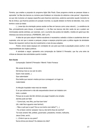 Ferreira, que analisa a proposta do programa Agita São Paulo. Esse programa orienta as pessoas idosas a
aproveitar “as filas dos bancos ou correios para fortalecer os músculos do abdome e das pernas”. Argumenta-
se que não é preciso um espaço específico para fazemos exercícios, podemos aproveitar aquele momento na
fila do ônibus, que ficamos parados em posição incorreta, ou aquele deitado na frente da televisão, mas, como
lembra o autor já citado:
(...) esse tipo de orientação parece aceitar as filas em bancos como coisa natural (...) a existência de
filas, principalmente para idosos, é inaceitável (...). As filas nos bancos não têm razão de ser e podem ser
minimizadas (senão extintas), por exemplo, com o aumento dos postos de trabalho, medida em geral que não
interessa aos donos de bancos. (FERREIRA, 2001 p.47).
A idéia de que para adquirir hábitos saudáveis é necessária a adesão a clubes e academias deve ser
superada, uma vez que o acesso a parques, praças e espaços propícios para a prática regular de atividades
físicas não requerem nenhum tipo de investimento a mais de seus adeptos.
Porém, tornar esses espaços em condições de uso para que toda a população possa usufruir, é de
responsabilidade dos órgãos públicos.
A atividade a seguir, apresenta uma composição de Gabriel O Pensador, que faz uma série de
críticas ao descaso das autoridades quanto à saúde.
Sem Saúde
Composição: Gabriel O Pensador / Memê / Fabio Fonseca
Me cansei de lero lero
Dá licença mas eu vou sair do sério
Quero mais saúde(...)
Que calamidade!
Dos bebês que nascem virados pra lua e conseguem um lugar na
maternidade
Educação Física
A infecção hospitalar mata mais da metade
E os que sobrevivem e não são sequestrados devem ser tratados com
todo o cuidado
Porque se os pais não têm dinheiro pra pagar hospital uma simples
diarréia pode ser fatal
- “Come tudo, meu filho, pra ficar bem forte”
(Ah, mãe! Num aguento mais farinha!)
- “Mas o quê que tu quer? Se eu num tenho nem talher?” (...)
- “Eu ia fazer a tal da ‘autopsia’ mas eu não tenho faca de cozinha!”
Tá muito sinistro! Alô, prefeito, governador, presidente, ministro, traficante,
Jesus Cristo, sei lá...
(...) Onde é que eu vou parar?
Numa clínica pra idosos? Ou debaixo do chão?
57
 