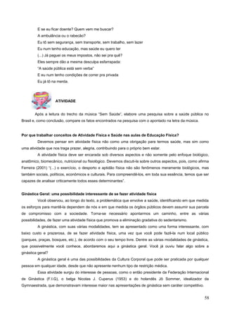 E se eu ficar doente? Quem vem me buscar?
A ambulância ou o rabecão?
Eu tô sem segurança, sem transporte, sem trabalho, sem lazer
Eu num tenho educação, mas saúde eu quero ter
(...) Já paguei os meus impostos, não sei pra quê?
Eles sempre dão a mesma desculpa esfarrapada:
“A saúde pública está sem verba”
E eu num tenho condições de correr pra privada
Eu já tô na merda.
ATIVIDADE
Após a leitura do trecho da música “Sem Saúde”, elabore uma pesquisa sobre a saúde pública no
Brasil e, como conclusão, compare os fatos encontrados na pesquisa com o apontado na letra da música.
Por que trabalhar conceitos de Atividade Física e Saúde nas aulas de Educação Física?
Devemos pensar em atividade física não como uma obrigação para termos saúde, mas sim como
uma atividade que nos traga prazer, alegria, contribuindo para o próprio bem estar.
A atividade física deve ser encarada sob diversos aspectos e não somente pelo enfoque biológico,
anatômico, biomecânico, nutricional ou fisiológico. Devemos discuti-la sobre outros aspectos, pois, como afirma
Ferreira (2001) “(...) o exercício, o desporto e aptidão física não são fenômenos meramente biológicos, mas
também sociais, políticos, econômicos e culturais. Para compreendê-los, em toda sua essência, temos que ser
capazes de analisar criticamente todos esses determinantes”.
Ginástica Geral: uma possibilidade interessante de se fazer atividade física
Você observou, ao longo do texto, a problemática que envolve a saúde, identificando em que medida
os esforços para mantê-la dependem de nós e em que medida os órgãos públicos devem assumir sua parcela
de compromisso com a sociedade. Torna-se necessário apontarmos um caminho, entre as várias
possibilidades, de fazer uma atividade física que promova a eliminação gradativa do sedentarismo.
A ginástica, com suas várias modalidades, tem se apresentado como uma forma interessante, com
baixo custo e prazerosa, de se fazer atividade física, uma vez que você pode fazê-la num local público
(parques, praças, bosques, etc.), de acordo com o seu tempo livre. Dentre as várias modalidades de ginástica,
que possivelmente você conhece, abordaremos aqui a ginástica geral. Você já ouviu falar algo sobre a
ginástica geral?
A ginástica geral é uma das possibilidades da Cultura Corporal que pode ser praticada por qualquer
pessoa em qualquer idade, desde que não apresente nenhum tipo de restrição médica.
Essa atividade surgiu do interesse de pessoas, como o então presidente da Federação Internacional
de Ginástica (F.I.G), o belga Nicolas J. Cuperus (1953) e do holandês Jô Sommer, idealizador da
Gymnaestrada, que demonstravam interesse maior nas apresentações de ginástica sem caráter competitivo.
58
 