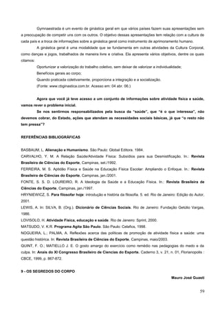 Gymnaestrada é um evento de ginástica geral em que vários países fazem suas apresentações sem
a preocupação de competir uns com os outros. O objetivo dessas apresentações tem relação com a cultura de
cada país e a troca de informações sobre a ginástica geral como instrumento de aprimoramento humano.
A ginástica geral é uma modalidade que se fundamenta em outras atividades da Cultura Corporal,
como danças e jogos, trabalhados de maneira livre e criativa. Ela apresenta vários objetivos, dentre os quais
citamos:
Oportunizar a valorização do trabalho coletivo, sem deixar de valorizar a individualidade;
Benefícios gerais ao corpo;
Quando praticada coletivamente, proporciona a integração e a socialização.
(Fonte: www.cbginastica.com.br. Acesso em: 04 abr. 06.)
Agora que você já teve acesso a um conjunto de informações sobre atividade física e saúde,
vamos rever o problema inicial.
Se nos sentirmos responsabilizados pela busca da “saúde”, que “é o que interessa”, não
devemos cobrar, do Estado, ações que atendam as necessidades sociais básicas, já que “o resto não
tem pressa”?
REFERÊNCIAS BIBLIOGRÁFICAS
BASBAUM, L. Alienação e Humanismo. São Paulo: Global Editora. 1984.
CARVALHO, Y. M. A Relação Saúde/Atividade Física: Subsídios para sua Desmistificação. In.: Revista
Brasileira de Ciências do Esporte, Campinas, set./1992.
FERREIRA, M. S. Aptidão Física e Saúde na Educação Física Escolar: Ampliando o Enfoque. In.: Revista
Brasileira de Ciências do Esporte, Campinas, jan./2001.
FONTE, S. S. D. LOUREIRO, R. A Ideologia da Saúde e a Educação Física. In.: Revista Brasileira de
Ciências do Esporte, Campinas, jan./1997.
HRYNIEWICZ, S. Para filosofar hoje: introdução e história da filosofia. 5. ed. Rio de Janeiro: Edição do Autor,
2001.
LEWIS, A. In: SILVA, B. (Org.). Dicionário de Ciências Sociais. Rio de Janeiro: Fundação Getúlio Vargas,
1986.
LOVISOLO, H. Atividade Física, educação e saúde. Rio de Janeiro: Sprint, 2000.
MATSUDO, V. K.R. Programa Agita São Paulo. São Paulo: Celafics, 1998.
NOGUEIRA, L.; PALMA, A. Reflexões acerca das políticas de promoção de atividade física e saúde: uma
questão histórica. In: Revista Brasileira de Ciências do Esporte, Campinas, maio/2003.
QUINT, F. O.; MATIELLO J. E. O gosto amargo do exercício como remédio nas pedagogias do medo e da
culpa. In: Anais do XI Congresso Brasileiro de Ciencias do Esporte. Caderno 3, v. 21, n. 01, Florianopolis :
CBCE, 1999, p. 867-872.
9 - OS SEGREDOS DO CORPO
Mauro José Guasti
59
 