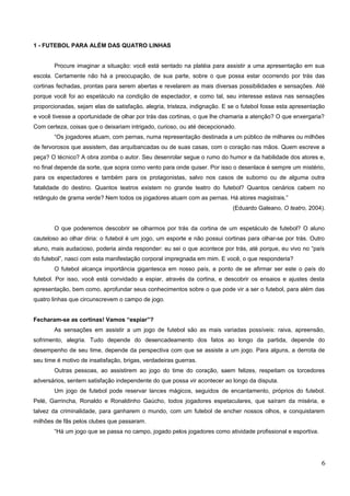 1 - FUTEBOL PARA ALÉM DAS QUATRO LINHAS
Procure imaginar a situação: você está sentado na platéia para assistir a uma apresentação em sua
escola. Certamente não há a preocupação, de sua parte, sobre o que possa estar ocorrendo por trás das
cortinas fechadas, prontas para serem abertas e revelarem as mais diversas possibilidades e sensações. Até
porque você foi ao espetáculo na condição de espectador, e como tal, seu interesse estava nas sensações
proporcionadas, sejam elas de satisfação, alegria, tristeza, indignação. E se o futebol fosse esta apresentação
e você tivesse a oportunidade de olhar por trás das cortinas, o que lhe chamaria a atenção? O que enxergaria?
Com certeza, coisas que o deixariam intrigado, curioso, ou até decepcionado.
“Os jogadores atuam, com pernas, numa representação destinada a um público de milhares ou milhões
de fervorosos que assistem, das arquibancadas ou de suas casas, com o coração nas mãos. Quem escreve a
peça? O técnico? A obra zomba o autor. Seu desenrolar segue o rumo do humor e da habilidade dos atores e,
no final depende da sorte, que sopra como vento para onde quiser. Por isso o desenlace é sempre um mistério,
para os espectadores e também para os protagonistas, salvo nos casos de suborno ou de alguma outra
fatalidade do destino. Quantos teatros existem no grande teatro do futebol? Quantos cenários cabem no
retângulo de grama verde? Nem todos os jogadores atuam com as pernas. Há atores magistrais.”
(Eduardo Galeano, O teatro, 2004).
O que poderemos descobrir se olharmos por trás da cortina de um espetáculo de futebol? O aluno
cauteloso ao olhar diria: o futebol é um jogo, um esporte e não possui cortinas para olhar-se por trás. Outro
aluno, mais audacioso, poderia ainda responder: eu sei o que acontece por trás, até porque, eu vivo no “país
do futebol”, nasci com esta manifestação corporal impregnada em mim. E você, o que responderia?
O futebol alcança importância gigantesca em nosso país, a ponto de se afirmar ser este o país do
futebol. Por isso, você está convidado a espiar, através da cortina, e descobrir os ensaios e ajustes desta
apresentação, bem como, aprofundar seus conhecimentos sobre o que pode vir a ser o futebol, para além das
quatro linhas que circunscrevem o campo de jogo.
Fecharam-se as cortinas! Vamos “espiar”?
As sensações em assistir a um jogo de futebol são as mais variadas possíveis: raiva, apreensão,
sofrimento, alegria. Tudo depende do desencadeamento dos fatos ao longo da partida, depende do
desempenho de seu time, depende da perspectiva com que se assiste a um jogo. Para alguns, a derrota de
seu time é motivo de insatisfação, brigas, verdadeiras guerras.
Outras pessoas, ao assistirem ao jogo do time do coração, saem felizes, respeitam os torcedores
adversários, sentem satisfação independente do que possa vir acontecer ao longo da disputa.
Um jogo de futebol pode reservar lances mágicos, seguidos de encantamento, próprios do futebol.
Pelé, Garrincha, Ronaldo e Ronaldinho Gaúcho, todos jogadores espetaculares, que saíram da miséria, e
talvez da criminalidade, para ganharem o mundo, com um futebol de encher nossos olhos, e conquistarem
milhões de fãs pelos clubes que passaram.
“Há um jogo que se passa no campo, jogado pelos jogadores como atividade profissional e esportiva.
6
 