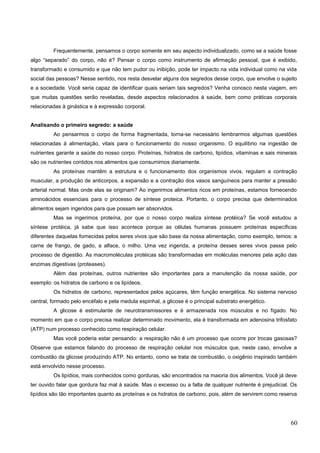 Frequentemente, pensamos o corpo somente em seu aspecto individualizado, como se a saúde fosse
algo “separado” do corpo, não é? Pensar o corpo como instrumento de afirmação pessoal, que é exibido,
transformado e consumido e que não tem pudor ou inibição, pode ter impacto na vida individual como na vida
social das pessoas? Nesse sentido, nos resta desvelar alguns dos segredos desse corpo, que envolve o sujeito
e a sociedade. Você seria capaz de identificar quais seriam tais segredos? Venha conosco nesta viagem, em
que muitas questões serão reveladas, desde aspectos relacionados à saúde, bem como práticas corporais
relacionadas à ginástica e à expressão corporal.
Analisando o primeiro segredo: a saúde
Ao pensarmos o corpo de forma fragmentada, torna-se necessário lembrarmos algumas questões
relacionadas à alimentação, vitais para o funcionamento do nosso organismo. O equilíbrio na ingestão de
nutrientes garante a saúde do nosso corpo. Proteínas, hidratos de carbono, lipídios, vitaminas e sais minerais
são os nutrientes contidos nos alimentos que consumimos diariamente.
As proteínas mantêm a estrutura e o funcionamento dos organismos vivos, regulam a contração
muscular, a produção de anticorpos, a expansão e a contração dos vasos sanguíneos para manter a pressão
arterial normal. Mas onde elas se originam? Ao ingerirmos alimentos ricos em proteínas, estamos fornecendo
aminoácidos essenciais para o processo de síntese proteica. Portanto, o corpo precisa que determinados
alimentos sejam ingeridos para que possam ser absorvidos.
Mas se ingerimos proteína, por que o nosso corpo realiza síntese protéica? Se você estudou a
síntese protéica, já sabe que isso acontece porque as células humanas possuem proteínas específicas
diferentes daquelas fornecidas pelos seres vivos que são base da nossa alimentação, como exemplo, temos: a
carne de frango, de gado, a alface, o milho. Uma vez ingerida, a proteína desses seres vivos passa pelo
processo de digestão. As macromoléculas protéicas são transformadas em moléculas menores pela ação das
enzimas digestivas (proteases).
Além das proteínas, outros nutrientes são importantes para a manutenção da nossa saúde, por
exemplo: os hidratos de carbono e os lipídeos.
Os hidratos de carbono, representados pelos açúcares, têm função energética. No sistema nervoso
central, formado pelo encéfalo e pela medula espinhal, a glicose é o principal substrato energético.
A glicose é estimulante de neurotransmissores e é armazenada nos músculos e no fígado. No
momento em que o corpo precisa realizar determinado movimento, ela é transformada em adenosina trifosfato
(ATP) num processo conhecido como respiração celular.
Mas você poderia estar pensando: a respiração não é um processo que ocorre por trocas gasosas?
Observe que estamos falando do processo de respiração celular nos músculos que, neste caso, envolve a
combustão da glicose produzindo ATP. No entanto, como se trata de combustão, o oxigênio inspirado também
está envolvido nesse processo.
Os lipídios, mais conhecidos como gorduras, são encontrados na maioria dos alimentos. Você já deve
ter ouvido falar que gordura faz mal à saúde. Mas o excesso ou a falta de qualquer nutriente é prejudicial. Os
lipídios são tão importantes quanto as proteínas e os hidratos de carbono, pois, além de servirem como reserva
60
 
