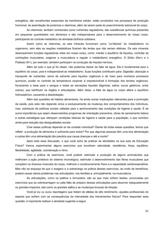 energética, são constituintes essenciais da membrana celular, estão envolvidos nos processos de produção
hormonal, de assimilação de proteínas e vitaminas, além de serem parte do preenchimento estrutural do corpo.
As vitaminas, também conhecidas como nutrientes reguladores, são substâncias químicas presentes
em pequenas quantidades nos alimentos e são indispensáveis para o desenvolvimento do nosso corpo,
participando do controle metabólico da atividade biofísica cotidiana.
Assim como as vitaminas, os sais minerais funcionam como “co-fatores” do metabolismo no
organismo, sem eles as reações metabólicas ficariam tão lentas que não seriam efetivas. Os sais minerais
desempenham funções reguladoras vitais em nosso corpo, como: manter o equilíbrio de líquidos, controlar as
contrações musculares, oxigenar a musculatura e regular o metabolismo energético. O Sódio (Na+) e o
Potássio (K+), por exemplo, também participam na condução de impulso nervoso.
Além de tudo o que já foi citado, não podemos deixar de falar da água. Ela é fundamental para o
equilíbrio do corpo, pois é indispensável ao metabolismo. Suas funções contribuem para: Digestão; absorção e
transporte de nutrientes; serve de solvente para líquidos orgânicos e de meio para inúmeros processos
químicos; auxilia no controle da temperatura corporal; é imprescindível à formação dos tecidos orgânicos,
fornecendo a base para o sangue e todas as secreções líquidas (lágrimas, saliva, sucos gástricos, entre
outros), que lubrificam os órgãos e articulações. Além disso, a falta de água no corpo altera o equilíbrio
hidrossalínico, causando a desidratação.
Além das questões de hábitos alimentares, há ainda outras implicações relevantes para a promoção
da saúde, pois esta não depende única e exclusivamente da mudança dos comportamentos dos indivíduos,
mas, sobretudo de políticas sociais voltadas para o aprimoramento das condições de higiene e saúde. É de
suma importância que sejam desenvolvidos programas de orientação preventiva, obras de saneamento básico
e outras estratégias que ofereçam condições básicas de higiene e saúde para a população, o que contribui
ainda para redução das desigualdades sociais.
Criar essas políticas depende só da vontade individual? Diante de todas essas questões, temos que
refletir: a produção de alimentos é suficiente para todos? Por que algumas pessoas têm uma boa alimentação
e outras têm uma alimentação tão precária que causa doenças e até a morte?
Após toda essa discussão, o que você acha de praticar as atividades na sua aula de Educação
Física? Vamos experimentar alguns exercícios que envolvam velocidade, resistência, força, equilíbrio,
flexibilidade, agilidade, coordenação e ritmo.
Com a prática de exercícios, você poderá: estimular a produção de alguns aminoácidos que
melhoram a ação protetora do sistema imunológico; estimular o desenvolvimento das fibras musculares que
compõem os diversos músculos do corpo; melhorar o condicionamento físico e a capacidade cardiorespiratória.
Mas não se esqueça de que o exagero e a sobrecarga na prática desses exercícios, ao invés de benefícios,
poderá causar sérios problemas nas articulações, nos tendões e, principalmente, na musculatura.
As articulações, como os joelhos e tornozelos, são as que mais sofrem lesões, provocadas por
exercícios que as sobrecarregam ou pela falta de preparo dessas articulações para absorver adequadamente
os grandes impactos, tais como os grandes saltos e as mudanças bruscas de direção.
Você já viu ou ouviu reportagens que tratam de atletas de alto rendimento, aqueles profissionais do
esporte que sofrem com as consequências da intensidade dos treinamentos físicos? Para responder essa
questão, é importante realizar a atividade sugerida a seguir.
61
 
