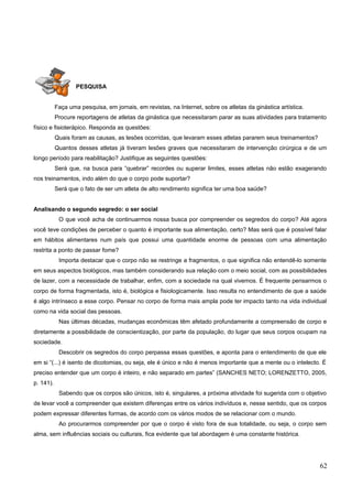 PESQUISA
Faça uma pesquisa, em jornais, em revistas, na Internet, sobre os atletas da ginástica artística.
Procure reportagens de atletas da ginástica que necessitaram parar as suas atividades para tratamento
físico e fisioterápico. Responda as questões:
Quais foram as causas, as lesões ocorridas, que levaram esses atletas pararem seus treinamentos?
Quantos desses atletas já tiveram lesões graves que necessitaram de intervenção cirúrgica e de um
longo período para reabilitação? Justifique as seguintes questões:
Será que, na busca para “quebrar” recordes ou superar limites, esses atletas não estão exagerando
nos treinamentos, indo além do que o corpo pode suportar?
Será que o fato de ser um atleta de alto rendimento significa ter uma boa saúde?
Analisando o segundo segredo: o ser social
O que você acha de continuarmos nossa busca por compreender os segredos do corpo? Até agora
você teve condições de perceber o quanto é importante sua alimentação, certo? Mas será que é possível falar
em hábitos alimentares num país que possui uma quantidade enorme de pessoas com uma alimentação
restrita a ponto de passar fome?
Importa destacar que o corpo não se restringe a fragmentos, o que significa não entendê-lo somente
em seus aspectos biológicos, mas também considerando sua relação com o meio social, com as possibilidades
de lazer, com a necessidade de trabalhar, enfim, com a sociedade na qual vivemos. É frequente pensarmos o
corpo de forma fragmentada, isto é, biológica e fisiologicamente. Isso resulta no entendimento de que a saúde
é algo intrínseco a esse corpo. Pensar no corpo de forma mais ampla pode ter impacto tanto na vida individual
como na vida social das pessoas.
Nas últimas décadas, mudanças econômicas têm afetado profundamente a compreensão de corpo e
diretamente a possibilidade de conscientização, por parte da população, do lugar que seus corpos ocupam na
sociedade.
Descobrir os segredos do corpo perpassa essas questões, e aponta para o entendimento de que ele
em si “(...) é isento de dicotomias, ou seja, ele é único e não é menos importante que a mente ou o intelecto. É
preciso entender que um corpo é inteiro, e não separado em partes” (SANCHES NETO; LORENZETTO, 2005,
p. 141).
Sabendo que os corpos são únicos, isto é, singulares, a próxima atividade foi sugerida com o objetivo
de levar você a compreender que existem diferenças entre os vários indivíduos e, nesse sentido, que os corpos
podem expressar diferentes formas, de acordo com os vários modos de se relacionar com o mundo.
Ao procurarmos compreender por que o corpo é visto fora de sua totalidade, ou seja, o corpo sem
alma, sem influências sociais ou culturais, fica evidente que tal abordagem é uma constante histórica.
62
 
