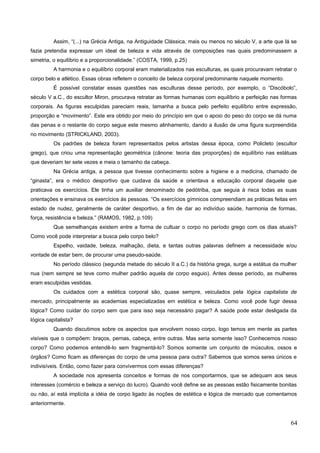 Assim, “(...) na Grécia Antiga, na Antiguidade Clássica, mais ou menos no século V, a arte que lá se
fazia pretendia expressar um ideal de beleza e vida através de composições nas quais predominassem a
simetria, o equilíbrio e a proporcionalidade.” (COSTA, 1999, p.25)
A harmonia e o equilíbrio corporal eram materializados nas esculturas, as quais procuravam retratar o
corpo belo e atlético. Essas obras refletem o conceito de beleza corporal predominante naquele momento.
É possível constatar essas questões nas esculturas desse período, por exemplo, o “Discóbolo”,
século V a.C., do escultor Miron, procurava retratar as formas humanas com equilíbrio e perfeição nas formas
corporais. As figuras esculpidas pareciam reais, tamanha a busca pelo perfeito equilíbrio entre expressão,
proporção e “movimento”. Este era obtido por meio do princípio em que o apoio do peso do corpo se dá numa
das penas e o restante do corpo segue este mesmo alinhamento, dando a ilusão de uma figura surpreendida
no movimento (STRICKLAND, 2003).
Os padrões de beleza foram representados pelos artistas dessa época, como Policleto (escultor
grego), que criou uma representação geométrica (cânone: teoria das proporções) de equilíbrio nas estátuas
que deveriam ter sete vezes e meia o tamanho da cabeça.
Na Grécia antiga, a pessoa que tivesse conhecimento sobre a higiene e a medicina, chamado de
“ginasta”, era o médico desportivo que cuidava da saúde e orientava a educação corporal daquele que
praticava os exercícios. Ele tinha um auxiliar denominado de pedótriba, que seguia à risca todas as suas
orientações e ensinava os exercícios às pessoas. “Os exercícios gímnicos compreendiam as práticas feitas em
estado de nudez, geralmente de caráter desportivo, a fim de dar ao indivíduo saúde, harmonia de formas,
força, resistência e beleza.” (RAMOS, 1982, p.109)
Que semelhanças existem entre a forma de cultuar o corpo no período grego com os dias atuais?
Como você pode interpretar a busca pelo corpo belo?
Espelho, vaidade, beleza, malhação, dieta, e tantas outras palavras definem a necessidade e/ou
vontade de estar bem, de procurar uma pseudo-saúde.
No período clássico (segunda metade do século II a.C.) da história grega, surge a estátua da mulher
nua (nem sempre se teve como mulher padrão aquela de corpo esguio). Antes desse período, as mulheres
eram esculpidas vestidas.
Os cuidados com a estética corporal são, quase sempre, veiculados pela lógica capitalista de
mercado, principalmente as academias especializadas em estética e beleza. Como você pode fugir dessa
lógica? Como cuidar do corpo sem que para isso seja necessário pagar? A saúde pode estar desligada da
lógica capitalista?
Quando discutimos sobre os aspectos que envolvem nosso corpo, logo temos em mente as partes
visíveis que o compõem: braços, pernas, cabeça, entre outras. Mas seria somente isso? Conhecemos nosso
corpo? Como podemos entendê-lo sem fragmentá-lo? Somos somente um conjunto de músculos, ossos e
órgãos? Como ficam as diferenças do corpo de uma pessoa para outra? Sabemos que somos seres únicos e
indivisíveis. Então, como fazer para convivermos com essas diferenças?
A sociedade nos apresenta conceitos e formas de nos comportarmos, que se adequam aos seus
interesses (comércio e beleza a serviço do lucro). Quando você define se as pessoas estão fisicamente bonitas
ou não, aí está implícita a idéia de corpo ligado às noções de estética e lógica de mercado que comentamos
anteriormente.
64
 