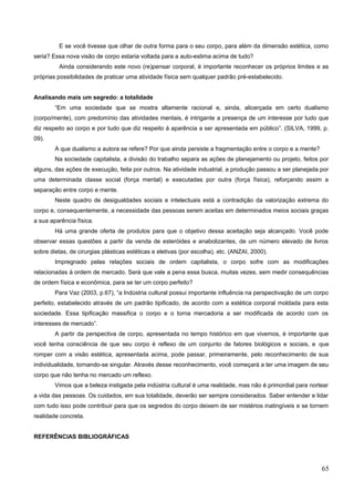 E se você tivesse que olhar de outra forma para o seu corpo, para além da dimensão estética, como
seria? Essa nova visão de corpo estaria voltada para a auto-estima acima de tudo?
Ainda considerando este novo (re)pensar corporal, é importante reconhecer os próprios limites e as
próprias possibilidades de praticar uma atividade física sem qualquer padrão pré-estabelecido.
Analisando mais um segredo: a totalidade
“Em uma sociedade que se mostra altamente racional e, ainda, alicerçada em certo dualismo
(corpo/mente), com predomínio das atividades mentais, é intrigante a presença de um interesse por tudo que
diz respeito ao corpo e por tudo que diz respeito à aparência a ser apresentada em público”. (SILVA, 1999, p.
09).
A que dualismo a autora se refere? Por que ainda persiste a fragmentação entre o corpo e a mente?
Na sociedade capitalista, a divisão do trabalho separa as ações de planejamento ou projeto, feitos por
alguns, das ações de execução, feita por outros. Na atividade industrial, a produção passou a ser planejada por
uma determinada classe social (força mental) e executadas por outra (força física), reforçando assim a
separação entre corpo e mente.
Neste quadro de desigualdades sociais e intelectuais está a contradição da valorização extrema do
corpo e, consequentemente, a necessidade das pessoas serem aceitas em determinados meios sociais graças
a sua aparência física.
Há uma grande oferta de produtos para que o objetivo dessa aceitação seja alcançado. Você pode
observar essas questões a partir da venda de esteróides e anabolizantes, de um número elevado de livros
sobre dietas, de cirurgias plásticas estéticas e eletivas (por escolha), etc. (ANZAI, 2000).
Impregnado pelas relações sociais de ordem capitalista, o corpo sofre com as modificações
relacionadas à ordem de mercado. Será que vale a pena essa busca, muitas vezes, sem medir consequências
de ordem física e econômica, para se ter um corpo perfeito?
Para Vaz (2003, p.67), “a Indústria cultural possui importante influência na perspectivação de um corpo
perfeito, estabelecido através de um padrão tipificado, de acordo com a estética corporal moldada para esta
sociedade. Essa tipificação massifica o corpo e o torna mercadoria a ser modificada de acordo com os
interesses de mercado”.
A partir da perspectiva de corpo, apresentada no tempo histórico em que vivemos, é importante que
você tenha consciência de que seu corpo é reflexo de um conjunto de fatores biológicos e sociais, e que
romper com a visão estética, apresentada acima, pode passar, primeiramente, pelo reconhecimento de sua
individualidade, tornando-se singular. Através desse reconhecimento, você começará a ter uma imagem de seu
corpo que não tenha no mercado um reflexo.
Vimos que a beleza instigada pela indústria cultural é uma realidade, mas não é primordial para nortear
a vida das pessoas. Os cuidados, em sua totalidade, deverão ser sempre considerados. Saber entender e lidar
com tudo isso pode contribuir para que os segredos do corpo deixem de ser mistérios inatingíveis e se tornem
realidade concreta.
REFERÊNCIAS BIBLIOGRÁFICAS
65
 