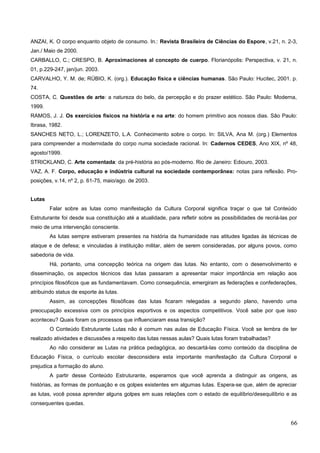 ANZAI, K. O corpo enquanto objeto de consumo. In.: Revista Brasileira de Ciências do Espore, v.21, n. 2-3,
Jan./ Maio de 2000.
CARBALLO, C.; CRESPO, B. Aproximaciones al concepto de cuerpo. Florianópolis: Perspectiva, v. 21, n.
01, p.229-247, jan/jun. 2003.
CARVALHO, Y. M. de; RÚBIO, K. (org.). Educação física e ciências humanas. São Paulo: Hucitec, 2001. p.
74.
COSTA, C. Questões de arte: a natureza do belo, da percepção e do prazer estético. São Paulo: Moderna,
1999.
RAMOS, J. J. Os exercícios físicos na história e na arte: do homem primitivo aos nossos dias. São Paulo:
Ibrasa, 1982.
SANCHES NETO, L.; LORENZETO, L.A. Conhecimento sobre o corpo. In: SILVA, Ana M. (org.) Elementos
para compreender a modernidade do corpo numa sociedade racional. In: Cadernos CEDES, Ano XIX, nº 48,
agosto/1999.
STRICKLAND, C. Arte comentada: da pré-história ao pós-moderno. Rio de Janeiro: Ediouro, 2003.
VAZ, A. F. Corpo, educação e indústria cultural na sociedade contemporânea: notas para reflexão. Pro-
posições, v.14, nº 2, p. 61-75, maio/ago. de 2003.
Lutas
Falar sobre as lutas como manifestação da Cultura Corporal significa traçar o que tal Conteúdo
Estruturante foi desde sua constituição até a atualidade, para refletir sobre as possibilidades de recriá-las por
meio de uma intervenção consciente.
As lutas sempre estiveram presentes na história da humanidade nas atitudes ligadas às técnicas de
ataque e de defesa; e vinculadas à instituição militar, além de serem consideradas, por alguns povos, como
sabedoria de vida.
Há, portanto, uma concepção teórica na origem das lutas. No entanto, com o desenvolvimento e
disseminação, os aspectos técnicos das lutas passaram a apresentar maior importância em relação aos
princípios filosóficos que as fundamentavam. Como consequência, emergiram as federações e confederações,
atribuindo status de esporte às lutas.
Assim, as concepções filosóficas das lutas ficaram relegadas a segundo plano, havendo uma
preocupação excessiva com os princípios esportivos e os aspectos competitivos. Você sabe por que isso
aconteceu? Quais foram os processos que influenciaram essa transição?
O Conteúdo Estruturante Lutas não é comum nas aulas de Educação Física. Você se lembra de ter
realizado atividades e discussões a respeito das lutas nessas aulas? Quais lutas foram trabalhadas?
Ao não considerar as Lutas na prática pedagógica, ao descartá-las como conteúdo da disciplina de
Educação Física, o currículo escolar desconsidera esta importante manifestação da Cultura Corporal e
prejudica a formação do aluno.
A partir desse Conteúdo Estruturante, esperamos que você aprenda a distinguir as origens, as
histórias, as formas de pontuação e os golpes existentes em algumas lutas. Espera-se que, além de apreciar
as lutas, você possa aprender alguns golpes em suas relações com o estado de equilíbrio/desequilíbrio e as
consequentes quedas.
66
 