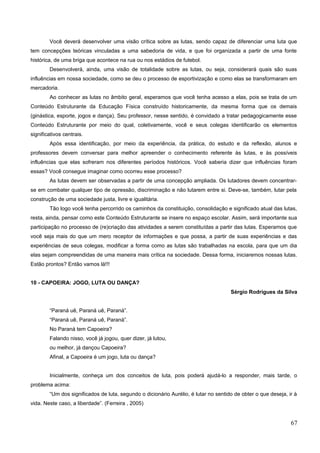 Você deverá desenvolver uma visão crítica sobre as lutas, sendo capaz de diferenciar uma luta que
tem concepções teóricas vinculadas a uma sabedoria de vida, e que foi organizada a partir de uma fonte
histórica, de uma briga que acontece na rua ou nos estádios de futebol.
Desenvolverá, ainda, uma visão de totalidade sobre as lutas, ou seja, considerará quais são suas
influências em nossa sociedade, como se deu o processo de esportivização e como elas se transformaram em
mercadoria.
Ao conhecer as lutas no âmbito geral, esperamos que você tenha acesso a elas, pois se trata de um
Conteúdo Estruturante da Educação Física construído historicamente, da mesma forma que os demais
(ginástica, esporte, jogos e dança). Seu professor, nesse sentido, é convidado a tratar pedagogicamente esse
Conteúdo Estruturante por meio do qual, coletivamente, você e seus colegas identificarão os elementos
significativos centrais.
Após essa identificação, por meio da experiência, da prática, do estudo e da reflexão, alunos e
professores devem conversar para melhor apreender o conhecimento referente às lutas, e às possíveis
influências que elas sofreram nos diferentes períodos históricos. Você saberia dizer que influências foram
essas? Você consegue imaginar como ocorreu esse processo?
As lutas devem ser observadas a partir de uma concepção ampliada. Os lutadores devem concentrar-
se em combater qualquer tipo de opressão, discriminação e não lutarem entre si. Deve-se, também, lutar pela
construção de uma sociedade justa, livre e igualitária.
Tão logo você tenha percorrido os caminhos da constituição, consolidação e significado atual das lutas,
resta, ainda, pensar como este Conteúdo Estruturante se insere no espaço escolar. Assim, será importante sua
participação no processo de (re)criação das atividades a serem constituídas a partir das lutas. Esperamos que
você seja mais do que um mero receptor de informações e que possa, a partir de suas experiências e das
experiências de seus colegas, modificar a forma como as lutas são trabalhadas na escola, para que um dia
elas sejam compreendidas de uma maneira mais crítica na sociedade. Dessa forma, iniciaremos nossas lutas.
Estão prontos? Então vamos lá!!!
10 - CAPOEIRA: JOGO, LUTA OU DANÇA?
Sérgio Rodrigues da Silva
“Paraná uê, Paraná uê, Paraná”.
“Paraná uê, Paraná uê, Paraná”.
No Paraná tem Capoeira?
Falando nisso, você já jogou, quer dizer, já lutou,
ou melhor, já dançou Capoeira?
Afinal, a Capoeira é um jogo, luta ou dança?
Inicialmente, conheça um dos conceitos de luta, pois poderá ajudá-lo a responder, mais tarde, o
problema acima:
“Um dos significados de luta, segundo o dicionário Aurélio, é lutar no sentido de obter o que deseja, ir à
vida. Neste caso, a liberdade”. (Ferreira , 2005)
67
 