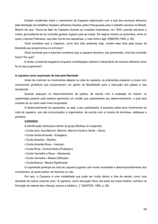 Existem evidências sobre o nascimento da Capoeira relacionado com a luta dos escravos africanos
pela libertação de trabalhos forçados (africanos trazidos pelos Portugueses para o trabalho escravo no Brasil).
Ribeiro diz que: “Ouviu-se falar de Capoeira durante as invasões holandesas, em 1624, quando escravos e
índios, aproveitando-se da confusão gerada, fugiram para as matas. Os negros criaram os quilombos, entre os
quais o famoso Palmares, cujo líder Zumbi era capoeirista, o mais forte e ágil. (RIBEIRO,1992, p. 26)
Você considera que a Capoeira, como tem sido praticada hoje, mostra esse lado pela busca da
liberdade que proporcionou no princípio?
Você concorda que é possível considerar que a capoeira favorece, aos praticantes, uma boa condição
física? Por quê?
E ainda, é possível resgatá-la enquanto manifestação cultural e interpretá-la de maneira diferente como
foi no seu surgimento?
A capoeira como expressão de luta pela liberdade
Antes de vivenciar os movimentos alegres na roda de capoeira, os praticantes preparam o corpo com
movimentos ginásticos que proporcionam um ganho de flexibilidade para a execução dos golpes e das
acrobacias.
Quando avançam no desenvolvimento da prática, de acordo com a avaliação do mestre, os
capoeiristas passam pelo batismo ganhando um cordão que representará seu desenvolvimento, o qual será
mudado de cor após cada nível conquistado.
O desenvolvimento do capoeirista, ou seja, o seu aprendizado, é expresso pelos seus movimentos na
roda de capoeira, que são sincronizados e organizados, de acordo com a música do berimbau, atabaque e
pandeiro.
CORDÕES
A identificação hierárquica dentro do grupo Beribazu é a seguinte:
• Corda Azul, Azul-Marrom, Marrom, Marrom-Verde e Verde – Aluno;
• Corda Verde-Amarela – Estagiário;
• Corda Amarela – Monitor;
• Corda Amarelo-Roxa – Instrutor;
• Corda Roxa - Contramestre (Professor);
• Corda Vermelho e Roxa – Mestrando;
• Corda Vermelha - Mestre Edificador;
• Corda Branca - Mestre Dignificador.
O capoeirista participa da roda de capoeira jogando com muita vivacidade e descomprometimento dos
movimentos, os quais podem ser técnicos ou não.
Por isso, a Capoeira é uma modalidade que pode ser vivida dentro e fora da escola, como uma
atividade da cultura corporal, pois: “A capoeira, como educação física, faz parte da nossa história; contribui na
formação de valores das crianças, jovens e adultos [...]” (SANTOS, 1990, p. 29).
68
 