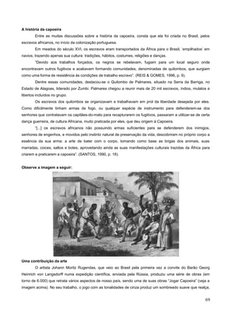 A história da capoeira
Entre as muitas discussões sobre a história da capoeira, consta que ela foi criada no Brasil, pelos
escravos africanos, no início da colonização portuguesa.
Em meados do século XVI, os escravos eram transportados da África para o Brasil, ‘empilhados’ em
navios, trazendo apenas sua cultura: tradições, hábitos, costumes, religiões e danças.
“Devido aos trabalhos forçados, os negros se rebelavam, fugiam para um local seguro onde
encontravam outros fugitivos e acabavam formando comunidades, denominadas de quilombos, que surgiam
como uma forma de resistência às condições de trabalho escravo”. (REIS & GOMES, 1996, p. 9).
Dentre essas comunidades, destacou-se o Quilombo de Palmares, situado na Serra da Barriga, no
Estado de Alagoas, liderado por Zumbi. Palmares chegou a reunir mais de 20 mil escravos, índios, mulatos e
libertos incluídos no grupo.
Os escravos dos quilombos se organizavam e trabalhavam em prol da liberdade desejada por eles.
Como dificilmente tinham armas de fogo, ou qualquer espécie de instrumento para defenderem-se dos
senhores que contratavam os capitães-do-mato para recapturarem os fugitivos, passaram a utilizar-se de certa
dança guerreira, de cultura Africana, muito praticada por eles, que deu origem à Capoeira.
“[...] os escravos africanos não possuindo armas suficientes para se defenderem dos inimigos,
senhores de engenhos, e movidos pelo instinto natural de preservação da vida, descobriram no próprio corpo a
essência da sua arma: a arte de bater com o corpo, tomando como base as brigas dos animais, suas
marradas, coices, saltos e botes, aproveitando ainda as suas manifestações culturais trazidas da África para
criarem e praticarem a capoeira”. (SANTOS, 1990, p. 18).
Observe a imagem a seguir:
Uma contribuição da arte
O artista Johann Moritz Rugendas, que veio ao Brasil pela primeira vez a convite do Barão Georg
Heinrich von Langsdorff numa expedição científica, enviada pela Rússia, produziu uma série de obras (em
torno de 6.000) que retrata vários aspectos de nosso país, sendo uma de suas obras “Jogar Capoeira” (veja a
imagem acima). No seu trabalho, o jogo com as tonalidades de cinza produz um sombreado suave que realça,
69
 