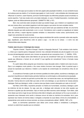 Há um outro jogo que se passa na vida real, jogado pela população brasileira, na sua constante busca
de mudança para seu destino. E um terceiro jogo jogado no “outro mundo”, onde entidades são chamadas para
influenciar no evento e, assim fazendo, promover transformações nas diferentes posições sociais envolvidas no
evento esportivo. Tudo isso revela como uma dada instituição, no caso o Football Association, inventado pelos
ingleses, pode ser diferencialmente apropriada.” (DAMATTA 1982, p.107).
Bem, mas você deve estar cansado de saber que existem brigas, que o futebol é um espetáculo muito
raro aos nossos olhos, que existem jogadores muito bem pagos e que saíram da mais completa miséria.
O que pretendemos aqui é fazê-lo pensar um pouco sobre tudo que acabamos de falar, de uma forma
diferente daquela que está acostumado a ver e a ouvir. Convidamos você a assistir ao espetáculo do futebol
atrás das cortinas, a espiar algumas supostas verdades e a desconstruir muitas outras, oportunizando uma
viagem aos camarotes do mundo da bola.
Iniciamos apresentando um pouco do que alguns estudiosos têm escrito e pensado sobre este esporte,
jogo, espetáculo; para discutirmos onde se passa o jogo – na vida ou no campo – e como nos são
retransmitidas estas disputas.
Futebol, ópio do povo: A ideologia das massas
“Esporte é Saúde”, “Esporte é Energia”, Esporte é Integração Nacional”. Tudo verdade e tudo mentira.
(...) Claro que o esporte ajuda a integração nacional, mas a atenção demasiada aos pés do jogador e do couro
da vaca dá desintegração nacional, pois o homem se aposenta de ser consciente e livre (...)”. (NADAL, 1978).
O autor da citação acima está falando de que tipo de consciência? Será que da consciência social,
aquela que diferencia o homem de um animal? O que significa ter consciência? Como é formada nossa
consciência?
É a partir desta última pergunta que iniciaremos nossa discussão sobre o futebol como ópio do povo.
Ópio é um analgésico muito potente, e faz nosso cérebro funcionar mais devagar. Disto é possível supor o
porquê da expressão que relaciona o futebol a uma espécie de contaminação da consciência crítica do ser
humano.
A consciência é formada a partir de inúmeras questões de ordem política, econômica e ideológica, que
assumem importância em determinados períodos históricos na conformação ou efervescência da população.
A ideologia, conceito do qual tanto ouvimos falar, tem, na maioria das vezes, seu real significado pouco
discutido. Você já deve ter ouvido falar que cada um tem uma ideologia, ou que devemos ter nossas próprias
ideologias. Será que ideologia é, então, a mesma coisa que ideais a serem alcançados por cada um de nós?
Karl Marx (1818-1883), importante pensador na história da humanidade, conceituou ideologia a partir
da dinâmica da luta de classes. Ou seja, para ele, a ideologia está colocada na luta entre aqueles que
dominam e aqueles que são dominados. Veja um trecho que Marx escreveu sobre ideologia: “Com efeito, cada
nova classe que toma o lugar da que dominava antes dela é obrigada, para alcançar os fins a que se propõe, a
apresentar seus interesses como sendo o interesse comum de todos os membros da sociedade, isto é, para
expressar isso mesmo em termos ideais: é obrigada a emprestar às suas idéias a forma de universalidade, a
apresentá-las como sendo as únicas racionais, as únicas universalmente válidas”. (MARX, 1987, p.74)
Assim, os dominantes apresentam suas idéias como únicas válidas e verdadeiras e perseguem,
excluem ou exterminam aqueles que as contestam.
7
 