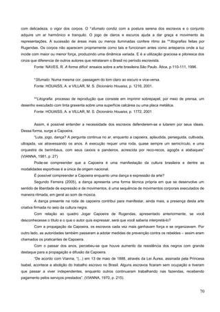 com delicadeza, o vigor dos corpos. O *sfumato condiz com a postura serena dos escravos e o conjunto
adquire um ar harmônico e tranquilo. O jogo de claros e escuros ajuda a dar graça e movimento às
representações. A sucessão de áreas mais ou menos iluminadas confere ritmo às **litografias feitas por
Rugendas. Os corpos não aparecem propriamente como tais e funcionam antes como anteparos onde a luz
incide com maior ou menor força, produzindo uma dinâmica variada. E é a utilização graciosa e pitoresca dos
cinza que diferencia de outros autores que retrataram o Brasil no período escravista.
Fonte: NAVES, R. A forma difícil: ensaios sobre a arte brasileira.São Paulo. Ática, p.110-111, 1996.
*Sfumato: Numa mesma cor, passagem do tom claro ao escuro e vice-versa.
Fonte: HOUAISS, A. e VILLAR, M. S. Dicionário Houaiss, p. 1216, 2001.
**Litografia: processo de reprodução que consiste em imprimir sobrepapel, por meio de prensa, um
desenho executado com tinta graxenta sobre uma superfície calcárea ou uma placa metálica.
Fonte: HOUAISS, A. e VILLAR, M. S. Dicionário Houaiss, p. 1772, 2001
Assim, é possível entender a necessidade dos escravos defenderem-se e lutarem por seus ideais.
Dessa forma, surge a Capoeira.
“Luta, jogo, dança? A pergunta continua no ar, enquanto a capoeira, aplaudida, perseguida, cultivada,
ultrajada, vai atravessando os anos. A execução requer uma roda, quase sempre um semicírculo, e uma
orquestra de berimbaus, com seus caxixis e pandeiros, acrescida por reco-recos, agogôs e atabaques”
(VIANNA, 1981, p. 27)
Pode-se compreender que a Capoeira é uma manifestação da cultura brasileira e dentre as
modalidades esportivas é a única de origem nacional.
É possível compreender a Capoeira enquanto uma dança e expressão da arte?
Segundo Ferreira (2005), a dança apresenta uma forma técnica própria em que se desenvolve um
sentido de liberdade de expressão e de movimentos, é uma sequência de movimentos corporais executados de
maneira ritmada, em geral ao som de música.
A dança presente na roda de capoeira contribui para manifestar, ainda mais, a presença desta arte
criativa firmada no seio da cultura negra.
Com relação ao quadro Jogar Capoeira de Rugendas, apresentado anteriormente, se você
desconhecesse o título e o que o autor quis expressar, será que você saberia interpretá-lo?
Com a propagação da Capoeira, os escravos cada vez mais ganhavam força e se organizavam. Por
outro lado, as autoridades também passaram a adotar medidas de prevenção contra os rebeldes – assim eram
chamados os praticantes de Capoeira.
Com o passar dos anos, percebeu-se que houve aumento da resistência dos negros com grande
destaque para a propagação e difusão da Capoeira.
“De acordo com Vianna, “(...) em 13 de maio de 1888, através da Lei Áurea, assinada pela Princesa
Isabel, acontece a abolição do trabalho escravo no Brasil. Alguns escravos ficaram sem ocupação e tiveram
que passar a viver independentes, enquanto outros continuaram trabalhando nas fazendas, recebendo
pagamento pelos serviços prestados”. (VIANNA, 1970, p. 215).
70
 