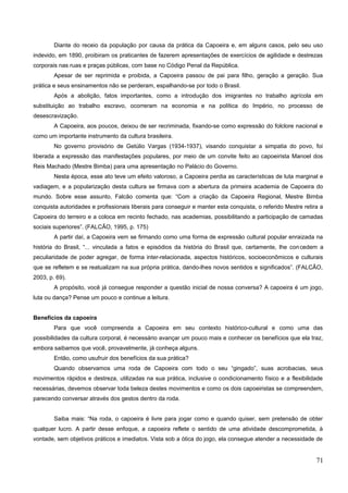 Diante do receio da população por causa da prática da Capoeira e, em alguns casos, pelo seu uso
indevido, em 1890, proibiram os praticantes de fazerem apresentações de exercícios de agilidade e destrezas
corporais nas ruas e praças públicas, com base no Código Penal da República.
Apesar de ser reprimida e proibida, a Capoeira passou de pai para filho, geração a geração. Sua
prática e seus ensinamentos não se perderam, espalhando-se por todo o Brasil.
Após a abolição, fatos importantes, como a introdução dos imigrantes no trabalho agrícola em
substituição ao trabalho escravo, ocorreram na economia e na política do Império, no processo de
desescravização.
A Capoeira, aos poucos, deixou de ser recriminada, fixando-se como expressão do folclore nacional e
como um importante instrumento da cultura brasileira.
No governo provisório de Getúlio Vargas (1934-1937), visando conquistar a simpatia do povo, foi
liberada a expressão das manifestações populares, por meio de um convite feito ao capoeirista Manoel dos
Reis Machado (Mestre Bimba) para uma apresentação no Palácio do Governo.
Nesta época, esse ato teve um efeito valoroso, a Capoeira perdia as características de luta marginal e
vadiagem, e a popularização desta cultura se firmava com a abertura da primeira academia de Capoeira do
mundo. Sobre esse assunto, Falcão comenta que: “Com a criação da Capoeira Regional, Mestre Bimba
conquista autoridades e profissionais liberais para conseguir e manter esta conquista, o referido Mestre retira a
Capoeira do terreiro e a coloca em recinto fechado, nas academias, possibilitando a participação de camadas
sociais superiores”. (FALCÃO, 1995, p. 175)
A partir daí, a Capoeira vem se firmando como uma forma de expressão cultural popular enraizada na
história do Brasil, “... vinculada a fatos e episódios da história do Brasil que, certamente, lhe concedem a
peculiaridade de poder agregar, de forma inter-relacionada, aspectos históricos, socioeconômicos e culturais
que se refletem e se reatualizam na sua própria prática, dando-lhes novos sentidos e significados”. (FALCÃO,
2003, p. 69).
A propósito, você já consegue responder a questão inicial de nossa conversa? A capoeira é um jogo,
luta ou dança? Pense um pouco e continue a leitura.
Benefícios da capoeira
Para que você compreenda a Capoeira em seu contexto histórico-cultural e como uma das
possibilidades da cultura corporal, é necessário avançar um pouco mais e conhecer os benefícios que ela traz,
embora saibamos que você, provavelmente, já conheça alguns.
Então, como usufruir dos benefícios da sua prática?
Quando observamos uma roda de Capoeira com todo o seu “gingado”, suas acrobacias, seus
movimentos rápidos e destreza, utilizadas na sua prática, inclusive o condicionamento físico e a flexibilidade
necessárias, devemos observar toda beleza destes movimentos e como os dois capoeiristas se compreendem,
parecendo conversar através dos gestos dentro da roda.
Saiba mais: “Na roda, o capoeira é livre para jogar como e quando quiser, sem pretensão de obter
qualquer lucro. A partir desse enfoque, a capoeira reflete o sentido de uma atividade descomprometida, à
vontade, sem objetivos práticos e imediatos. Vista sob a ótica do jogo, ela consegue atender a necessidade de
71
 