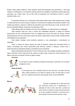fantasia, utopia, justiça e estética e, ainda, desperta o gosto pelo inesperado, pelo imprevisível. [...]. Num jogo
malicioso e mandingueiro, os movimentos corporais parecem ser inteligíveis e decifráveis somente pelos seus
executores, que, muitas vezes, não se dão conta do expediente que improvisaram durante o mesmo”.
(FALCÃO, 2003, p. 67).
É importante entender que o envolvimento nesta prática poderá trazer muitos benefícios para a saúde
e o desenvolvimento da cultura corporal, ampliando a compreensão da realidade sócio-histórica brasileira. Para
aqueles que praticam a capoeira, a melhoria da auto-estima ocorre pelo fato de que o corpo, de acordo com o
grau de intensidade utilizado, poderá ficar mais delineado e forte.
Vários golpes podem ser utilizados como forma de autodefesa e as rodas promovem a socialização.
Cabe comentar ainda que, como a maioria das modalidades esportivas, a prática da Capoeira
proporcionará um bom condicionamento físico. Se realizada pelo menos três vezes por semana, durante
aproximadamente uma hora, promoverá a queima de calorias, desenvolverá a força muscular, resistência física
e flexibilidade de seus praticantes.
Você poderá investigar outros benefícios assistindo a uma apresentação e entrevistando um
capoeirista.
Assim, a vivência da cultura corporal nas aulas de Capoeira, através dos movimentos lentos ou
rápidos, comandados pela música representada pelo berimbau, pandeiro e atabaque, contribui para o
desenvolvimento da capacidade aeróbica e anaeróbica de seus praticantes.
Música representada pelo berimbau? O que é? Será que você e seus colegas conseguem confeccionar
alguns berimbaus? Esses instrumentos são usados por algum grupo musical que vocês conhecem? E os
golpes, quais são os principais? Vamos ver alguns a seguir.
Cocorinha
É uma esquiva na qual o praticante se abaixa de frente para o adversário, com os braços
protegendo o rosto.
Queda de Quatro
É uma esquiva em que o praticante desce ao solo, para trás, e se apoia nas duas
mãos, ficando portanto com um total de 4 apoios ao solo: as duas mãos e os dois
pés. Se o capoeira se locomover nesta posição, dá-se o nome de ARANHA.
Macaco
Consiste na aplicação de um salto para trás,
cujo movimento inicia-se com o agachamento, e a
colocação da mão no chão, para trás, e próxima ao
corpo. Dá-se um impulso no corpo para trás e executa-
se um giro completo, terminando o movimento com a
perna oposta a da mão que tocou primeiro o chão.
72
 