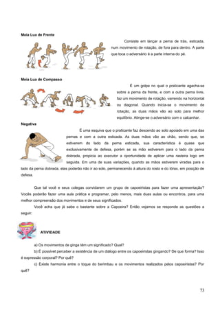 Meia Lua de Frente
Consiste em lançar a perna de trás, esticada,
num movimento de rotação, de fora para dentro. A parte
que toca o adversário é a parte interna do pé.
Meia Lua de Compasso
É um golpe no qual o praticante agacha-se
sobre a perna da frente, e com a outra perna livre,
faz um movimento de rotação, varrendo na horizontal
ou diagonal. Quando inicia-se o movimento de
rotação, as duas mãos vão ao solo para melhor
equilíbrio. Atinge-se o adversário com o calcanhar.
Negativa
É uma esquiva que o praticante faz descendo ao solo apoiado em uma das
pernas e com a outra esticada. As duas mãos vão ao chão, sendo que, se
estiverem do lado da perna esticada, sua característica é quase que
exclusivamente de defesa, porém se as mão estiverem para o lado da perna
dobrada, propicia ao executor a oportunidade de aplicar uma rasteira logo em
seguida. Em uma de suas variações, quando as mãos estiverem viradas para o
lado da perna dobrada, elas poderão não ir ao solo, permanecendo à altura do rosto e do tórax, em posição de
defesa.
Que tal você e seus colegas convidarem um grupo de capoeiristas para fazer uma apresentação?
Vocês poderão fazer uma aula prática e programar, pelo menos, mais duas aulas ou encontros, para uma
melhor compreensão dos movimentos e de seus significados.
Você acha que já sabe o bastante sobre a Capoeira? Então vejamos se responde as questões a
seguir:
ATIVIDADE
a) Os movimentos de ginga têm um significado? Qual?
b) É possível perceber a existência de um diálogo entre os capoeiristas gingando? De que forma? Isso
é expressão corporal? Por quê?
c) Existe harmonia entre o toque do berimbau e os movimentos realizados pelos capoeiristas? Por
quê?
73
 