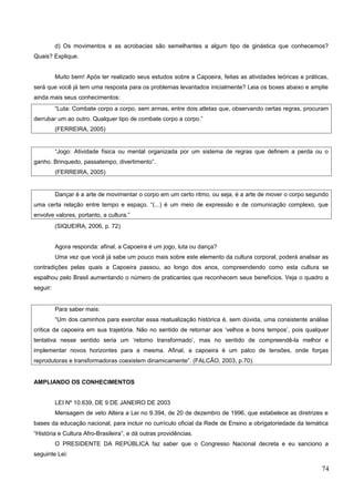 d) Os movimentos e as acrobacias são semelhantes a algum tipo de ginástica que conhecemos?
Quais? Explique.
Muito bem! Após ter realizado seus estudos sobre a Capoeira, feitas as atividades teóricas e práticas,
será que você já tem uma resposta para os problemas levantados inicialmente? Leia os boxes abaixo e amplie
ainda mais seus conhecimentos:
“Luta: Combate corpo a corpo, sem armas, entre dois atletas que, observando certas regras, procuram
derrubar um ao outro. Qualquer tipo de combate corpo a corpo.”
(FERREIRA, 2005)
“Jogo: Atividade física ou mental organizada por um sistema de regras que definem a perda ou o
ganho. Brinquedo, passatempo, divertimento”.
(FERREIRA, 2005)
Dançar é a arte de movimentar o corpo em um certo ritmo, ou seja, é a arte de mover o corpo segundo
uma certa relação entre tempo e espaço. “(...) é um meio de expressão e de comunicação complexo, que
envolve valores, portanto, a cultura.”
(SIQUEIRA, 2006, p. 72)
Agora responda: afinal, a Capoeira é um jogo, luta ou dança?
Uma vez que você já sabe um pouco mais sobre este elemento da cultura corporal, poderá analisar as
contradições pelas quais a Capoeira passou, ao longo dos anos, compreendendo como esta cultura se
espalhou pelo Brasil aumentando o número de praticantes que reconhecem seus benefícios. Veja o quadro a
seguir:
Para saber mais:
“Um dos caminhos para exercitar essa reatualização histórica é, sem dúvida, uma consistente análise
crítica da capoeira em sua trajetória. Não no sentido de retornar aos ‘velhos e bons tempos’, pois qualquer
tentativa nesse sentido seria um ‘retorno transformado’, mas no sentido de compreendê-la melhor e
implementar novos horizontes para a mesma. Afinal, a capoeira é um palco de tensões, onde forças
reprodutoras e transformadoras coexistem dinamicamente”. (FALCÃO, 2003, p.70).
AMPLIANDO OS CONHECIMENTOS
LEI Nº 10.639, DE 9 DE JANEIRO DE 2003
Mensagem de veto Altera a Lei no 9.394, de 20 de dezembro de 1996, que estabelece as diretrizes e
bases da educação nacional, para incluir no currículo oficial da Rede de Ensino a obrigatoriedade da temática
“História e Cultura Afro-Brasileira”, e dá outras providências.
O PRESIDENTE DA REPÚBLICA faz saber que o Congresso Nacional decreta e eu sanciono a
seguinte Lei:
74
 
