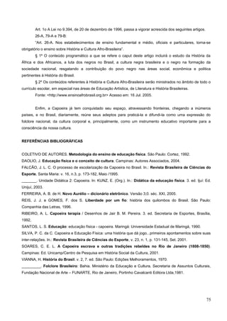 Art. 1o A Lei no 9.394, de 20 de dezembro de 1996, passa a vigorar acrescida dos seguintes artigos.
26-A, 79-A e 79-B:
“Art. 26-A. Nos estabelecimentos de ensino fundamental e médio, oficiais e particulares, torna-se
obrigatório o ensino sobre História e Cultura Afro-Brasileira”.
§ 1º O conteúdo programático a que se refere o caput deste artigo incluirá o estudo da História da
África e dos Africanos, a luta dos negros no Brasil, a cultura negra brasileira e o negro na formação da
sociedade nacional, resgatando a contribuição do povo negro nas áreas social, econômica e política
pertinentes à História do Brasil.
§ 2º Os conteúdos referentes à História e Cultura Afro-Brasileira serão ministrados no âmbito de todo o
currículo escolar, em especial nas áreas de Educação Artística, de Literatura e História Brasileiras.
Fonte: <http://www.ensinoafrobrasil.org.br> Acesso em: 16 Jul. 2005.
Enfim, a Capoeira já tem conquistado seu espaço, atravessando fronteiras, chegando a inúmeros
países, e no Brasil, diariamente, reúne seus adeptos para praticá-la e difundi-la como uma expressão do
folclore nacional, da cultura corporal e, principalmente, como um instrumento educativo importante para a
consciência da nossa cultura.
REFERÊNCIAS BIBLIOGRÁFICAS
COLETIVO DE AUTORES. Metodologia do ensino de educação física. São Paulo: Cortez, 1992.
DAOLIO, J. Educação física e o conceito de cultura. Campinas: Autores Associados, 2004.
FALCÃO, J. L. C. O processo de escolarização da Capoeira no Brasil. In.: Revista Brasileira de Ciências do
Esporte, Santa Maria: v. 16, n.3, p. 173-182, Maio /1995.
_______. Unidade Didática 2: Capoeira. In: KUNZ, E. (Org.). In.: Didática da educação física. 3. ed. Ijuí: Ed.
Unijuí, 2003.
FERREIRA, A. B. de H. Novo Aurélio – dicionário eletrônico. Versão 3,0. séc. XXI, 2005.
REIS, J. J. e GOMES, F. dos S. Liberdade por um fio: história dos quilombos do Brasil. São Paulo:
Companhia das Letras, 1996.
RIBEIRO, A. L. Capoeira terapia / Desenhos de Jair B. M. Pereira. 3. ed. Secretaria de Esportes, Brasília,
1992,
SANTOS, L. S. Educação: educação física - capoeira. Maringá: Universidade Estadual de Maringá, 1990.
SILVA, P. C. da C. Capoeira e Educação Física: uma história que dá jogo...primeiros apontamentos sobre suas
inter-relações. In.: Revista Brasileira de Ciências do Esporte, v. 23, n. 1, p. 131-145, Set. 2001.
SOARES, C. E. L. A Capoeira escrava e outras tradições rebeldes no Rio de Janeiro (1808-1850).
Campinas: Ed. Unicamp/Centro de Pesquisa em História Social da Cultura, 2001.
VIANNA, H. História do Brasil. v. 2, 7. ed. São Paulo: Edições Melhoramentos, 1970.
_________. Folclore Brasileiro: Bahia. Ministério da Educação e Cultura, Secretaria de Assuntos Culturais,
Fundação Nacional de Arte – FUNARTE, Rio de Janeiro, Portinho Cavalcanti Editora Ltda,1981.
75
 
